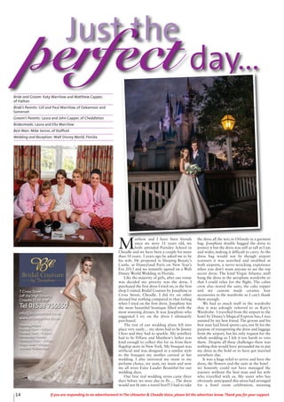 14 If you are responding to an advertisement in The Uttoxeter & Cheadle Voice, please let the advertiser know. Thank you for your support.
Just the
perfect day...
M
atthew and I have been friends
since we were 11 years old, we
both attended Painsley School in
Cheadle and we have been a couple for more
than 10 years. 3 years ago he asked me to be
his wife. He proposed in Sleeping Beauty’s
Castle, at Disneyland Paris on New Year’s
Eve 2013 and we instantly agreed on a Walt
Disney World Wedding in Florida.
Like the majority of girls, after our venue
was decided my priority was the dress. I
purchased the first dress I tried on, in the first
shop I visited, Bridal Couture by Josephine in
Cross Street, Cheadle. I did try on other
dressed but nothing compared to that feeling
when I tried on the first dress. Josephine has
the most beautiful boutique filled with the
most stunning dresses. It was Josephine who
suggested I try on the dress I ultimately
purchased.
The rest of our wedding plans fell into
place very easily… my shoes had to be Jimmy
Choo and they had to sparkle. My jewellery
had to be Tiffany and Matthew’s father was
kind enough to collect this for us from their
flagship store in New York. My bouquet was
artificial and was designed in a similar style
to the bouquet my mother carried at her
wedding. I also mirrored my mum in my
perfume choice, my aunt, my mum and now
me all wore Estee Lauder Beautiful for our
wedding days.
Our first real wedding stress came three
days before we were due to fly…. The dress
would not fit into a travel box!!! I had to take
the dress all the way to Orlando in a garment
bag. Josephine double bagged the dress to
protect it but the dress was still as tall as I am
and wider, making it difficult to carry. As the
dress bag would not fit though airport
scanners it was searched and swabbed at
both airports, a nerve-wracking experience
when you don’t want anyone to see the top
secret dress. The kind Virgin Atlantic staff
hung the dress in the aeroplane wardrobe so
that I could relax for the flight. The cabin
crew also stored the suits, the cake topper
and my custom made ceramic hair
accessories in the wardrobe so I can’t thank
them enough.
We had so much stuff in the wardrobe
that it was jokingly referred to as Katy’s
Wardrobe. I travelled from the airport to the
hotel by Disney’s Magical Express bus, I was
assisted by my best friend. The groom and his
best man had hired sports cars, not fit for the
purpose of transporting the dress and luggage
from the airport, but his only request for the
whole wedding so I felt it too harsh to veto
them. Despite all these challenges there was
nothing that would have persuaded me to put
my dress in the hold or to have got married
anywhere else.
It was a huge relief to arrive and have the
dress, the flowers and the suits at the hotel -
we honestly could not have managed the
journey without the best man and his wife
who travelled with us. My sister who has
obviously anticipated this stress had arranged
for a hotel room celebration, meaning
Bride and Groom: Katy Warrilow and Matthew Capper,
of Hatton
Bride’s Parents: Gill and Paul Warrilow, of Oakamoor and
Somerset
Groom’s Parents: Laura and John Capper, of Cheddleton
Bridesmaids: Laura and Ella Warrilow
Best Man: Mike Senior, of Stafford
Wedding and Reception: Walt Disney World, Florida
7 Cross Street
(off the High Street),
Cheadle ST10 1NP
Tel 01538 755550
info@bcjosephine.co.uk
www.bcjosephine.co.uk
Opening Hours:
Monday 10am - 4.30pm,
Tuesday 10am - 4.30pm,
Wednesday Closed,
Thursday 10am - 4.30pm,
Friday 10am - 4.30pm,
Saturday 9.30am-5pm
 