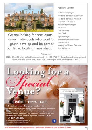 17Let The Uttoxeter & Cheadle Voice take your business to 15,000 local homes. To advertise, call 01538 751629 or 07733 466 970.
UTTOXETER TOWN HALL
The ideal venue for your perfect day
Uttoxeter Town Hall is an enchanting Grade II Listed Building providing the
perfect setting for Weddings & Civil Partnerships.
The Ballroom situated on the ground ﬂoor and the Alan Dean Suite on the
ﬁrst ﬂoor are both licensed for Civil Ceremonies. Lift access to ﬁrst ﬂoor.
Uttoxeter Town Council, Town Hall, High Street, Uttoxeter ST14 7HN
T: 01889 564085
E: info@uttoxetertowncouncil.org.uk
www.uttoxetertowncouncil.org.uk
Looking for a
SpecialVenue?
Contact us
01283 576523 - Amy.walker@hoarcross.co.uk • 01283 576519 - Sarah.hooper@hoarcross.co.uk
Hoar Cross Hall, Maker Lane, Hoar Cross, Burton upon Trent, Staffordshire E13 8QS
Positions vacant
Restaurant Manager
Food and Beverage Supervisor
Food and Beverage Assistant
Breakfast Shift Leader
Assistant Bar Manager
Bar Tender
Chef de Partie
Sous Chef
Gym Manager
Membership Administrator
Fitness Coach
Meeting and Events Executive
Hair Technician
We are looking for passionate,
driven individuals who want to
grow, develop and be part of
our team. Exciting times ahead!
 
