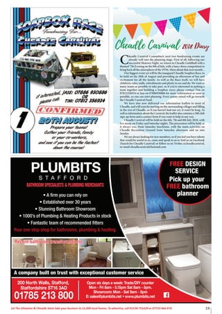 19Let The Uttoxeter & Cheadle Voice take your business to 15,000 local homes. To advertise, call 01538 751629 or 07733 466 970.
C
headle Carnival Committee’s next two fundraising events are
already well into the planning stage. First of all, following our
successful Motown Night, we return to Cheadle Guildhall with a
themed ‘70s Evening on the 8th of July, with a fancy dress competition to
bring back all the atmosphere of the 1970s. More about that next month...
Our biggest event yet will be the inaugural Cheadle Soapbox Race, to
be held on the 20th of August and providing an afternoon of fun and
excitement for all the family. As well as the Race itself, we will have
children’s rides, stalls, refreshments and plenty to see and do. We want as
many teams as possible to take part, so if you’re interested in putting a
team together and building a Soapbox racer, please contact Tim on
07812356934 or Jase on 07886930886 for more information as soon as
possible, so you can start planning. Every penny raised will go towards
the Cheadle Carnival Fund.
We have also now delivered our information leaflets to most of
Cheadle, and will soon be starting on the surrounding villages and filling
in the rest of Cheadle, so if you haven’t had one yet, it won’t be long. As
well as information about the Carnival, the leaflet also contains a 500 club
sign-up form and a contact form if you want to help in any way.
Cheadle Carnival will be held on the 6th, 7th and 8th July 2018, with
live music on Friday and Saturday nights. The procession will be held, as
it always was, from Saturday lunchtime, with the main activities on
Cheadle Recreation Ground from Saturday afternoon and on into
Sunday.
We are always looking for new members, so if you feel you have talents
that would be useful to us, come and speak to us or find us on Facebook
(Search for Cheadle Carnival) or follow us on Twitter @cheadlecarnival,
or email cheadlecarnival@hotmail.com
Cheadle Carnival 2018 Diary
.
• A firm you can rely on
• Established over 30 years
• Stunning Bathroom Showroom
• 1000’s of Plumbing & Heating Products in stock
• Fantastic team of recommended fitters
Your one stop shop for bathrooms, plumbing & heating.
BATHROOM SPECIALISTS & PLUMBING MERCHANTS
PLUMBITS
S T A F F O R D
200 North Walls, Stafford,
Staffordshire ST16 3AD
01785 213 800
Open six days a week: Trade/DIY counter
Mon - Fri 8am - 5.15pm Sat 8am - 5pm.
Showroom: Mon - Sat 9am - 5pm
E: sales@plumbits.net • www.plumbits.net
A company built on trust with exceptional customer service
FREE DESIGN
SERVICE
Pick up your
FREE bathroom
planner
Recent bathroom transformations.
 