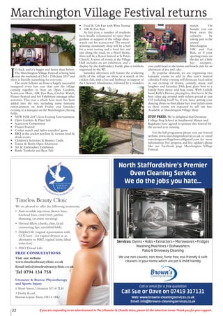 I
t’s back and it’s bigger and better than before.
The Marchington Village Festival is being held
over the weekend of 23rd – 25th June 2017 and
there is literally something for everyone.
The event follows on from a hugely successful
inaugural event last year that saw the village
coming together to host an Open Gardens,
Scarecrow Hunt, 10K Fun Run, Cricket Match,
Flower Festival and Art Exhibition amongst other
activities. This year a whole host more has been
added into the mix including some fantastic
entertainment on both Friday and Saturday
evening in a marquee on the Marchington playing
fields.
• NEW FOR 2017: Live Evening Entertainment
• Open Gardens & Plant Sale
• Scarecrow Competition
• Flower Festival
• Cricket match and ladies rounders’ game
• BBQ at the cricket pavilion & various food &
drink events
• Children’s Activities & Bouncy Castle
• Tennis & Bowls Open Afternoon
• Art & Embroidery Exhibition
• Bottle Tombola and Bran Tub
• Food & Gift Fair with Wine Tasting
• 10K & Fun Run
As last year, a number of residents
have kindly volunteered to open their
gardens in support of the village shop -
watch out for scarecrows! The award-
winning community shop will be a hub
for a wine tasting and a food fair and
just along the road, on a floral theme,
there will be a flower festival at St Peters
Church. A series of events at the Village
Hall includes an art exhibition and a
display by the Embroidery Guild, plus a tombola
organised by the WI.
Saturday afternoon will feature the cricketing
skills of the village on show in a match at the
cricket club, with a bar and barbecue in support of
the Chawner Almshouses, followed by a rounders
match. On
Sunday you can
blow away the
cobwebs by
taking part in the
annual
Marchington
10K and Fun
Run, or if your
sporting tastes on
the day are a little
less energetic,
you could head to the tennis and bowls club for an
afternoon of tea and cake.
By popular demand, we are organising two
fantastic events to add to this year’s festival
calendar. Friday evening will showcase local talent
in our evening of drama, comedy, music and
laughter and Saturday 24th June plays host to a
family barn dance and hog roast. With Ceilidh
band, Kelly’s Heroes, playing live, this has to be the
best value gig around with tickets priced at just
£10 including food! So, if you fancy getting your
dancing shoes on then please buy your tickets soon
as these events are expected to sell out fast.
Available at Marchington Village Shop.
STOP PRESS: We’re delighted that Denstone
College Prep School at Smallwood Manor and
Bagshaws have agreed to sponsor this festival for
the second year running.
For the full programme please visit our festival
website www.marchingtonfestival.co.uk or email
marchingtonvillagefestival@gmail.com for more
information. For progress and live updates please
like our Facebook page Marchington Village
Festival.
Marchington Village Festival returns
22 If you are responding to an advertisement in The Uttoxeter & Cheadle Voice, please let the advertiser know. Thank you for your support.
Timeless Beauty Clinic
We are pleased to offer the following treatments:
• Anti-wrinkle injections (frown lines,
forehead lines, crow’s feet, jawline
slimming, excessive sweating)
• Dermal fillers (cheeks, chin, facial
contouring, lips, nasolabial folds)
• DelphiV-R (vaginal rejuvenation with
CO2 laser - for vaginal dryness as an
alternative to HRT, vaginal laxity, labial
reduction)
• PDO Thread Lifts
FREE CONSULTATIONS
Visit our website
www.timelessbeautyclinic.co.uk
Email info@timelessbeautyclinic.co.uk
Tel 0794 134 758
Uttoxeter & Burton Physiotherapy
and Sports Injury
6 Short Street, Uttoxeter ST14 7LH
3 Derby Road,
Burton-Upon-Trent, DE14 1RU
Services: Ovens • Hobs • Extractors • Microwaves • Fridges
Washing Machines • Dishwashers
Patio & Driveway Cleaning
We use non-caustic, non-toxic, fume free, eco-friendly & safe
cleaners in your home which are pet & child friendly
Call or email for a free quotation
Call Sue or Dave on 07419 317131
Web: www.browns-cleaningservices.co.uk
Email: info@browns-cleaningservices.co.uk
North Staffordshire’s Premier
Oven Cleaning Service
We do the jobs you hate...
 