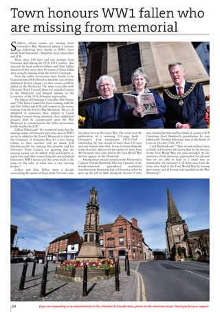 24 If you are responding to an advertisement in The Uttoxeter & Cheadle Voice, please let the advertiser know. Thank you for your support.
S
oldiers, whose names are missing from
Uttoxeter’s War Memorial almost a century
ago following their deaths in WW1, have
finally been honoured – thanks to local researchers
and JCB.
More than 230 men and one woman from
Uttoxeter died during the 1914-1918 conflict. But
research by local authors Gillian and Alan Talbot
discovered that more than 40 names of those killed
were actually missing from the town’s Cenotaph.
Now the fallen servicemen were finally to be
honoured after JCB offered to fund the cost of three
additional bronze plaques so their names could be
added to the Memorial. The news coincides with
Uttoxeter Town Council plans for remedial repairs
to the Memorial and integral planter as the
Centenary of the 1918 Armistice approaches.
The Mayor of Uttoxeter, Councillor Alan Noyes,
said:“The Town Council has been working with Mr
and Mrs Talbot and JCB with respect to the names
missing from the Town’s War Memorial. We are all
delighted to announce that, subject to Listed
Building Consent being obtained, three additional
plaques shall be incorporated upon the War
Memorial to commemorate the fallen servicemen,
kindly funded by JCB.”
Gillian Talbot said: “It’s wonderful news that the
missing names of Uttoxeter men who died in WW1
are to be added to the Town’s Memorial in time for
the Centenary of Armistice Day. It’s a very fitting
tribute to their sacrifice and we thank JCB
wholeheartedly for making this possible and for
Uttoxeter Town Council for agreeing that the
missing names can be added. Alan and I spent so
much time and effort researching the stories behind
Uttoxeter’s WW1 heroes and this news really is the
icing on the cake of what was a very moving
project.”
Gillian and Alan Talbot spent a decade
researching the names of those from Uttoxeter who
lost their lives in the Great War. The result was the
publication of a stunning 350-page book -
Uttoxeter’s Lost Generation 1914-1918 -
chronicling the war record of more than 230 men
and one woman who died. It was in researching the
book that they discovered the names of more than
40 Uttoxeter men who died in the First World War
did not appear on the Memorial.
Among those already named on the Memorial is
Captain Oswald Bamford, who was a partner in the
world-renowned agricultural machinery
manufacturers Bamfords Ltd in Uttoxeter, when he
gave up his job to fight alongside dozens of men
who worked for him and his family.A cousin of JCB
Chairman Lord Bamford’s grandfather, he was
killed with 14 other Uttoxeter men at the Battle of
Loos on October 13th, 1915.
Lord Bamford said: “There would not have been
a family in Uttoxeter left untouched by the horrors
of the First World War, my own included. As the
centenary of the Armistice approaches, I’m pleased
that we are able to help in a small way to
immortalise the memory of all those men from the
town who died in the First World War by having
their names cast in bronze and installed on the War
Memorial.”
Town honours WW1 fallen who
are missing from memorial
 