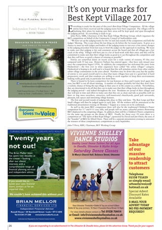 26 If you are responding to an advertisement in The Uttoxeter & Cheadle Voice, please let the advertiser know. Thank you for your support.
Field Funeral Services
Ffs
Dedicated to Dignity & PEACE
our family to yours
t: 01538 722665
Independent Family Funeral Directors
Field Funeral Services |37a High Street | Tean
Stoke on Trent | Staffordshire | ST10 4DY
www.facebook.com/fieldfuneralservices
fieldfuneralservice@hotmail.co.uk
New Uttoxeter Timetable • Ballet & Tap pre school 9.30am
Ballet & Tap prep /primary 10.15am • Freestyle Disco/Street 12.15pm
For class details please contact us Tel: 01538 754414
or Email: info@vivienneshelleystudios.co.uk
www.vivienneshelleystudios.co.uk
VIVIENNE SHELLEY
DANCE STUDIOS
Quality Local Dance Tuition For All Ages
in Cheadle, Uttoxeter & Blythe Bridge
Saturday Dance Classes
St Mary’s Church Hall, Balance Street, Uttoxeter
Twenty years
not out!
Authorised and Regulated by the Financial Conduct Authority
BRIAN MELLOR
F I N A N C I A L S E R V I C E S L T D
Independent Financial Adviser
Russell House • 20 Stockwell Street • Leek • ST13 6DS
Tel: 01538 371288 www.brianmellorfs.co.uk
We couldn’t have achieved this without you!
TURNING YOUR FINANCIAL DREAMS INTO REALITY
The Brian Mellor team
has spent two decades at
the crease – looking
after our clients’
interests with a
comprehensive range of
financial planning services
and independent advice.
If you would like to
boost your own financial
score, contact us for an
impartial chat.
It’s on your marks for
Best Kept Village 2017
E
verything is ready for the start of this year’s Best Kept Village Competition. All the village
entries have been received and the judging teams have been organised. The villages will be
finalising their plans for making sure their areas will be kept spick and span throughout
the judging period. So everything is ready to go.
John Perry, MBE, Chairman of the Best Kept Village Working Group, which organises the
BKV competition on behalf of the Community Council of Staffordshire said:
“We have set up the judging teams for the 1st and 2nd rounds of the competition and held the
Judges’ Meeting. This is just about the last thing we do before the 1st round starts. It gives us a
chance to meet up with judges and leaders of the judging teams to run over a few minor changes
in the judging procedure from last year, to brief the judges on the approach to marking. We want
to make sure that judging is fair and consistent across the board and that all villages get a fair
crack at the whip. Villages will have put in a lot of hard work with their entry and they will be
committed to make sure that their village looks as good as it can throughout the competition and
that they will have as good a chance of winning as possible.”
Entries are somewhat down on recent years for a wide variety of reasons; 45 this year
compared with 55 last year. However Tutbury has entered again – they have only missed once
since the competition began I 1956. In addition, the competition has welcomed the entry from
Hednesford – the first ever in what organisers have called “the urban villages” category.
Hednesford is hoping to do well and it is hoped that this will stimulate entries from other similar
urban village communities in the years ahead. Numbers may be down this year, but the quality
of entries is very good overall and it is clear that many villages have put in a good deal of hard
preparatory work and that residents are willing to work together to keep their environments
looking really good and, in particular free from litter.
There is bound to be keen competition for top honours at Area and County level again this
year; but BKV is not all about winning. A number of villages probably feel that they don’t have
a realistic chance of being the top village in their area or in the county as a whole. Nevertheless,
they are determined to do all that they can to make sure that their village looks its best throughout
the judging period – and indeed throughout the year. Residents are proud of their villages and
they will put in time and effort to make sure that they are as clean and tidy as possible; with no
litter or dog mess anywhere, attractive, well-manicured churchyards, good pub surrounds,
pleasant, tidy spaces and interesting village features.
The first and second rounds of judging take place in May and June. The Best Large and Best
Small villages will then be judged again in early July. All the winners will be announced at the
traditional presentation evening on Monday 7 August at a venue yet to be confirmed..
As well as the main BKV competition there will also be the traditional Children’s Poster
competition for 5-7 and 8-11 year olds; and people will see many colourful posters illustrating
BKV displayed in the competing villages. In addition, there will be a Children’s Poetry competition
for the same age groups on the theme of BKV. Finally for those over 18 years there is a
competition on “The Spirit of Best Kept Village”, sponsored by David and Jim Owen, the sons of
the “founder” of BKV, Sir Alfred Owen. There will be a separate presentation evening to announce
the winners of these complementary competitions in early September.
John T Perry, MBE, Chairman, BKV Working Group
Everyone
lovesTheVoice
Take
advantage
of our
massive
readership
to attract
customers
Telephone
01538 751629
or simply email
uttoxetervoice@
hotmail.co.uk
Special Advert
Discount Rates
Available
E-MAIL YOUR
ADVERT TODAY
NO PRE-PAYMENT
REQUIRED!!
 