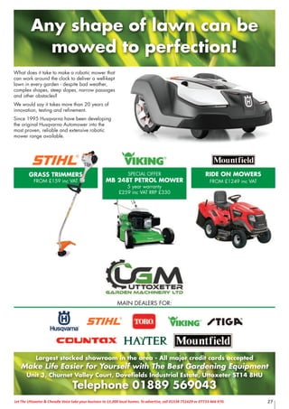 What does it take to make a robotic mower that
can work around the clock to deliver a well-kept
lawn in every garden - despite bad weather,
complex shapes, steep slopes, narrow passages
and other obstacles?
We would say it takes more than 20 years of
innovation, testing and refinement.
Since 1995 Husqvarna have been developing
the original Husqvarna Automower into the
most proven, reliable and extensive robotic
mower range available.
Largest stocked showroom in the area - All major credit cards accepted
Make Life Easier for Yourself with The Best Gardening Equipment
Unit 3, Churnet Valley Court, Dovefields Industrial Estate, Uttoxeter ST14 8HU
Telephone 01889 569043
MAIN DEALERS FOR:
Any shape of lawn can be
mowed to perfection!
GRASS TRIMMERS
FROM £159 inc VAT
SPECIAL OFFER
MB 248T PETROL MOWER
5 year warranty
£259 inc VAT RRP £330
RIDE ON MOWERS
FROM £1249 inc VAT
27Let The Uttoxeter & Cheadle Voice take your business to 15,000 local homes. To advertise, call 01538 751629 or 07733 466 970.
 