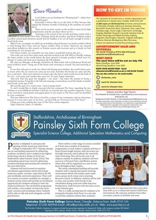 3Let The Uttoxeter & Cheadle Voice take your business to 15,000 local homes. To advertise, call 01538 751629 or 07733 466 970.
Publisher and Editor: Nigel Titterton
The Uttoxeter & Cheadle Voice is published by Community Voice
Publications Ltd
Telephone 01538 751629 e-mail uttoxetervoice@hotmail.co.uk
The views expressed in this publication are those of our contributors and are
not necessarily those of the publishers, nor indeed their responsibility. All
Rights Reserved. Copyright Community Voice Publications Ltd.
Designed and Produced by noel@sergeantdesign.com
I can’t believe we are hurtling into ‘Flaming June!’ – where have
the months gone?
Personally, I always like to see the back of May because that
signals the Summer months of basking in the sunshine are nearly
here!
There can be no finer country in the world to enjoy lovely high
temperatures and the sun than where we live.
Listening to the sound of bat on ball watching cricket with a
cold drink in your hand!! Pure bliss. Chatting about the weather and future holidays makes
excellent conversation between myself and my buddies if we are all lucky enough to book a
short break away.
When I was a youngster we didn’t go on holidays abroad because my family couldn’t afford
it with having three boys and my mum’s mother Elsie at home. However, we enjoyed
marvellous holidays in this country at Pontins resorts and caravans and as a family we had
everything we ever dreamt of!
I bet many readers can remember my nan, what a wonderful woman she was....
Nan took care of us boys when mum and dad worked at the Silk Mill in Cheadle, making
the finest textiles in the world before the door opened to foreign products which were far
cheaper to make and went on to decimate the UK industry.
My dad was Manager of Brough, Nicholson & Hall textile mill in Oakamoor Road and
mum worked a loom – being out of the house early morning at around 7am and returning at
5pm.
It was Nan who got us ready for school and during term holidays she would always give
us treats when the ice cream van came up our road. And then the bread van came and this
was a real treat – there were drawers of cream cakes the driver used to pull out of the back of
his van – real cream and yummy they were too. So many happy memories.
And now Nan has gone her daughter – my mum – has taken the mantel of being a
wonderful woman, living life to the full and enjoying a tremendous social life thanks to family
and friends at the age of 90!
She actually goes on a cruise soon – keep it going mum!
To end I would like to thank everyone who has contacted The Voice regarding the two
Tributes to Leon Hibberd and Peter Chell Jnr we inserted into last month’s magazine. I have
never received so much praise and appreciation of any article in The Voice and I am humbled
by your comments.
This just reflects how The Voice is loved by so many of our community and our advertisers
because it is true and a part of our lives – as local folk say ‘Everyone Loves The Voice!’
I hope you enjoy reading this issue of The Voice colour magazine
Nigel Titterton, Editor & Pubisher
The Uttoxeter & Cheadle Voice is wholly independent and
is published at 3 Spode Close, Cheadle, Staffs ST10 1DT
15,000 copies are distributed free to homes and businesses
in Uttoxeter, Cheadle, Ashbourne, Rocester, Denstone,
Bramshall, Stramshall, Alton, Oakamoor, Tean, Lower Tean,
Checkley, Leigh, Church Leigh, Crakemarsh, Combridge,
Kingsley, Mayfield, Draycott, Cresswell, Saverley Green &
Fulford, Doveridge and Abbots Bromley, Sudbury,
Kingstone, Marchington, Ellastone, Froghall, Hollington,
Dilhorne, Marston Montgomery, Meir Park areas.
Clients are welcome to view the printing matrix.
ADVERTISEMENT SALES AND
EDITORIAL
Tel: 01538 751629 or 07733 466 970 Email:
uttoxetervoice@hotmail.co.uk
NEXT ISSUE
The next Voice will be out on July 7th
News Deadline: June 26th
Advertising Deadline: June 30th
BOOK YOUR ADVERT NOW - Email
uttoxetervoice@hotmail.co.uk or Call 01538 751629
You can also contact us via social media:
@uttoxeter_voice
search for Uttoxeter Voice
search for Uttoxeter Voice
Dear Reader, HOW TO GET IN TOUCH
Staffordshire, Archdiocese of Birmingham
Painsley Sixth Form College
Specialist Science College, Additional Specialism Mathematics and Computing
Painsley Sixth Form College Station Road, Cheadle, Stoke-on-Trent, Staffs ST10 1LH
Telephone: 01538 483944 Email: office@painsley.staffs.sch.uk Web: www.painsley.co.uk
The Painsley Catholic Academy A company limited by guarantee registered in England & Wales with company number 08146661.
Registered office address: Station Road, Cheadle, Stoke-on-Trent, Staffs ST10 1LH
P
ainsley is delighted to announce the
opening of their brand new Sixth Form
College in September 2017. Painsley already
has an outstanding reputation for delivering
academic excellence and is ranked as the highest
performing school in Stoke-on-Trent and
Staffordshire (Real Schools’ Guide 2016). This
outstanding and proven record in delivering
excellent teaching and learning will continue in
the new Sixth Form.
Students will look forward to excellent
enrichment opportunities which will include
numerous sports, societies, trips both in the UK
and worldwide, and work experience. There will
be a variety of societies available, for example, a
medical society which will provide an enrichment
opportunity for students wishing to enter the
medical profession. The enrichment programme
will include a vast number of university visits,
taster sessions and workshops where students
will be able to talk and work alongside real-life
practitioners.
There will be a wide range of courses available
at ‘A’ level and a number of vocational
programmes. In each subject, students will have 9
hours formal taught lessons, with two hours per
fortnight tutorials, which follows the university
style of learning. This will be the case in all
subjects studied. In addition, students will have
access to a Personal Tutor and Mentor system
where they will be supported on a one-to-one
basis throughout their studies.
The newly refurbished building will provide
students with a relaxed and mature learning
environment which will include: quiet study
zones, group-work rooms and a Learning
Resource Centre. In addition, students will be able
to relax and socialise with friends in the
refurbished dining room and coffee-hub area.
Furthermore, Sixth Formers will also have access
to the Painsley gym.
This is a really exciting time for students to be
joining the Painsley Sixth Form. It is not only
crucial that students achieve their academic
potential, but it is important that they enjoy their
time with us, in a relaxed and mature Sixth Form
environment. We welcome students from other
secondary schools of all faiths and none.
 