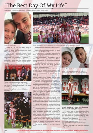 30 If you are responding to an advertisement in The Uttoxeter & Cheadle Voice, please let the advertiser know. Thank you for your support.
“It was the 12th April 2017, I had opened all
of my other birthday presents and now I was
waiting for Nanny Marcia, Grandad Nige, Nonny
Chris and Grandy Mike.
‘They are here!’ I screamed – I was so excited!
Then they said it was a present for my special
10th birthday and from all of them and that got
me thinking ‘What could it be?’ I wondered.....
They sat me down and I had to open the
presents in a special order! The first one I opened
was back to front.... – it was a photo frame I
thought!
But when I turned it around – Oh My Gosh!! I
screamed!
It said: ‘Official Matchday Mascot for Stoke
City for Lola-Mai Titterton’!!
I was speechless. I was going to be a mascot for
Stoke, my favourite football team which I go to
watch at the Bet 365 Stadium.
The next present was a booklet which I had to
fill in whilst I was at the Bet 365 Stadium. What a
birthday present and the day couldn’t come soon
enough...
It’s today!! I thought as I opened my eyes on
Saturday, the 15th April 2017, today is the day I
meet the Stoke players (especially Arnie, my
favourite) and Mark Hughes.
We left my home at 11 o’clock and on the way
to Stoke City my stomach started churning. I was
so nervous. When we finally arrived we had to wait
about 25 minutes outside the ground but it was
worth it!
Finally when we got inside we had our very own
mascots lounge. We got changed into our brand
new Stoke City strips and got a tour of the stadium
(my favourite was the players dressing room).
After that we took photographs in the dugout
(which was very comfy). Then an amazing part was
getting the players autographs. I met all of them!
After that we had dinner (soup and sandwiches)
and we got given numbers – I was Number 11.
Then the two Hull mascots picked out a number
each for 2 of the 11 Stoke mascots to go into the
centre circle before the match to shake hands with
the captains. They picked 1 and 11 – it was me, I
was going in the centre circle!
After that we went over what we were going to
do in the tunnel. Then it was very exciting as the
players were doing the warm ups on the pitch and
we got to do our very own in front of 27,500
people. We dribbled, jogged, jumped, sprinted and
more.
Then we went over to the side and all the Stoke
players came across and photographs taken with
us.
Then the moment I had been waiting for! We
walked into the tunnel and waited. First bell, get
ready. Second bell, get out now. The players all
came out in the red and white stripes. But my
player was late and I was a bit scared so I turned
away from the changing room.
About five seconds later someone took my hand
– it was ARNIE!! I was so happy that I had got put
with my favourite player. We walked out, I was so
excited. We shook all the players hands and I had
my photo taken in the centre circle.
That Was The Best Day Of My Life... (plus we
won)!
Do you want to be a Stoke City Matchday
Mascot for the 2017/18 season?
It is a superb value for money experience which
includes a brand new Macron Stoke City strip, 3
match day tickets for the mascot and 2 guests, car
park pass, tour of the stadium including the Stoke
City dressing room, refreshments in the Mascots
Lounge and much much more.
All you have to do is select a home match,
then contact Tracy Burrows, at
tracy.burrows@stokecityfc.com or call 01782
592113.
Be quick, the Stoke City Matchday Mascots
will go in a flash!
“The Best Day Of My Life”
By Lola-Mai Titterton, 10 years old, St Thomas’s Catholic Primary School, Tean
Lola-Mai and Shaqiri Stoke City legend Peter Crouch poses for a photograph with all the Matchday Mascots
Above: Grandparents Grandy Mike Bratt,
Grandad Nige Titterton, Nanny Marcia Titterton
and Nonny Chris Bratt pictured with Lola-Mai in
the Stoke City dug-out
Below: Shaking hands with the Hull players
before kick off
Above: With Marko Arnautovic
Below: Lola-Mai is pictured in the Stoke City
dressing room in front of her favourite player’s
shirt - Arnie!
 