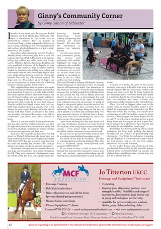 32 If you are responding to an advertisement in The Uttoxeter & Cheadle Voice, please let the advertiser know. Thank you for your support.
• Dressage Training
• Pole/Grid work clinics
• Rider Alignment on and off the horse
(private/shared/group sessions)
• Biomechanics screenings
• Pilates/Equipilates™ classes
• Test riding
• Improve your alignment, posture, core
strength/stability, flexibility and range of
movement, development your horses way
of going and build your partnership
• Available for private and group sessions,
clinics, pony clubs and riding clubs
Contact 07796 175 128 • email mcfequestrian@outlook.com • visit www.mcfequestrian.co.uk
Jo Titterton Dressage / MCF equestrian • @mcfequestrian
Marsh Cottage Farm, Uttoxeter Road, Draycott, Stoke-on-Trent, Staffordshire ST11 9NR
Jo Titterton UKCC
Dressage and EquipilatesTM
Instructor
Ginny’s Community Corner
by Ginny Gibson of Uttoxeter
I
wonder if you know how the actresses Rachel
Shenton and Kate Hardie plus Bill Oddie OBE
have a connection to our lovely area of
Staffordshire. Answer: They are patrons of
Greyhound Gap, a small independent charity set
up to rescue, rehabilitate and rehome greyhounds
and lurchers who find themselves in a ‘put to sleep’
situation in UK pounds.
I met them while visiting the monthly Markers
Market Street in Uttoxeter, they have a stall just
opposite the Town Hall in Uttoxeter at the market,
selling dog collars and other items like Cards,
Coats, Muzzles, Tassels, Bandanas, Bedding and
even wonderful sculptures of the hounds, to raise
money for the charity, as they are almost entirely
funded by donations and selling their collars and
other items helps to look after all the dogs in their
care, while waiting for new owners to rehome the
hounds. They told me, “We rehome around 150
dogs each year. We can have up to 60 dogs in our
care at any one time, in foster homes or in holding
kennels awaiting suitable foster homes”.
They explained that there are quite a few myths
around owning one of these incredible animals that
need dispelling. Firstly, it is widely believed that
they need copious amounts of exercise when in fact
two 20 minute walks a day are usually sufficient.
However, longer walks on a number of occasions
during the week would be in their best interest.
Another widely held myth is that they can’t co-
habit with smaller furries e.g. cats etc. This is not
always the case – many hounds can be the best of
friends with their fellow small furries! But when
you consider rehoming, then ensure you talk to
Greyhound Gap about your other animals at
home.
There is a fantastic and in depth questionnaire
that you can complete so that you ensure you have
the right environment for your new best friend and
the Greyhound Gap volunteers are always on hand
to answer any questions you have too.
Each year Greyhound Gap hold two fun dog
shows at Walsall Arboretum, the dates have just
been confirmed, the first one took place on Sunday
30th April 2017, but put a note in your diary for
the next one Sunday 1st October 2017 and go
along to see these wonderful animals having fun.
Greyhound Gap operates on a national basis so
our dogs can be homed in most areas throughout
the UK. They have a network of volunteers across
the whole of the UK who can help physically by:
fostering hounds,
fundraising, home
visiting, transporting and
walking our kennel
hounds. We also offer
the opportunity to
sponsor our long-stay
hounds.
As with every charity
and community group,
they always need
volunteers, their website
highlights the range of
voluntary roles available,
“from fostering our dogs
to donating an item for
an auction, from collar
making to spending an
hour or two at a Meet
and Greet, from walking
the kennel hounds to helping with kennel cleaning,
from taking part in sponsored events to making
jams to sell fundraising stalls! Our kennels are in
the Stoke on Trent area.” I like the meet and greet
sessions, that are held outside Pets At Home stores
in and around the UK. Pets at Home allow the
charity to turn up on a prearranged day and
remain usually between 11am - 4pm. During this
time volunteers have the opportunity to speak at
length to the general public about the work of the
charity and the dogs they currently have for
rehoming. They take dogs along on the day, to
allow people to see them and sometimes they even
gain someone’s interest in offering them a home.
Does that sound like something you could do?
Then contact them and get involved.
Apart from anything else they need funds, and
one way of making a donation is to visit the Just
Giving Page www.justgiving.com/greyhoundgap/
donate - every penny helps to support this
incredible charity continue to carry out its work.
If you want to get involved then contact they
by e-mailing enquiries@greyhoundgap.org.uk
For those of you who do Facebook - The link
is www.facebook.com/GreyhoundGap/ They also
have a Facebook group www.facebook.com/
groups/352291034157/
If you want to have a look at some of the
hounds that are currently looking for homes, then
visit the website www.greyhoundgap.org.uk/
homing-and-adoption/homeless-hounds and have
a look.
I clicked on Charlie; he came to the charity
around a year ago in a dreadful state from a stray
pound situation. He was emaciated, riddled with
mange and very scared. But by being fostered by
an experienced saluki type foster home and Charlie
is a different dog. In fact if anything he is now a
little too confident and needs a home who
understands saluki behaviour when out and about.
Then I clicked on Rupert, who came to the
charity with an injured shoulder, which is now
healed, he is currently being fostered in the West
Midlands where his training and socialisation
continues to go well. The website comments about
him are, “Whoever gets our lovely Rupert will be
so lucky!! He is having a fabulous start in a great
foster home and learning to be such a good boy!
He is going to be a pleasure to have around and
will make the most fabulous family dog”
Remember that Greyhound Gap always needs
volunteers for help with walking the kennel
hounds every day and if at all possible help with
cleaning etc. You’ll find the walking so rewarding
and the dogs love it, it’s wonderful to get to know
the long-termers and to see the new intakes
blossom so they can be rehomed.
As my readers know, I am a huge fan of dogs
and honestly believe that my life would be poorer
without them, so if you feel that you can give one
of these dogs a good home, then take the leap, you
will be rewarded ten fold.
 