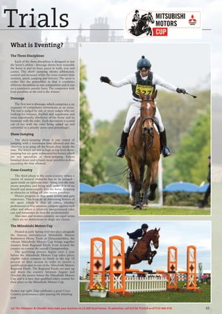 35Let The Uttoxeter & Cheadle Voice take your business to 15,000 local homes. To advertise, call 01538 751629 or 07733 466 970.
What is Eventing?
The Three Disciplines
Each of the three disciplines is designed to test
the horse’s ability - dressage shows how trainable
the horse is and its basic paces in walk, trot and
canter. The show jumping shows athleticism,
control and accuracy while the cross country tests
stamina, speed, jumping and bravery. The sport is
rather like the pentathlon in that it combines
different disciplines in one competition and is run
on a cumulative penalty basis. The competitor with
least penalties at the end is the winner.
Dressage
The first test is dressage, which comprises a set
sequence of compulsory movements in an arena.
The test is judged by one or more judges who are
looking for balance, rhythm and suppleness and
most importantly, obedience of the horse and its
harmony with the rider. Each movement is scored
out of ten with the total being added up and
converted to a penalty score (and percentage).
Show-Jumping
The show-jumping phase is one round of
jumping with a maximum time allowed and the
objective is to jump all the fences clear inside the
time. The fences are not as high as top level show-
jumping but are quite substantial for horses which
are not specialists at show-jumping. Fences
knocked down and refusals incur penalties as does
exceeding the time allowed.
Cross-Country
The third phase is the cross-country where a
course of natural obstacles has to be jumped -
again inside an optimum time - being over the time
incurs penalties and being well under it is of no
benefit and unnecessarily tires the horse. Stopping
at obstacles or falling off also incurs penalties.
Horses progress as they score points and gain
experience. This leads to an interesting feature of
the sport which is that all riders, whether
professional or true amateur, compete against each
other and where a relatively inexperienced rider
can and sometimes do beat the professionals!
Also men and women compete on equal terms
- there are no distinctions or single sex classes.
The Mitsubishi Motors Cup
Hosted in early Spring over two days alongside
the famous international Mitsubishi Motors
Badminton Horse Trials in Gloucestershire, the
vibrant Mitsubishi Motors Cup brings together
winners from Regional Finals from around the
country to contest the overall Championship.
The qualifying process begins over a year
before the Mitsubishi Motors Cup takes place;
eligible riders compete to finish in the top 10
percent of their section in order to receive a
qualification spot to one of the Mitsubishi Motors
Regional Finals. The Regional Finals are seen up
and down the country between August and
October the season before the Mitsubishi Motors
Cup and it is here that qualified riders contest for
their place to the Mitsubishi Motors Cup.
Picture top right: Dan celebrates a great Cross
Country performance after passing the finishing
post
Trials
 