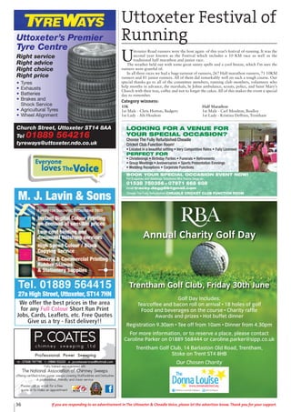 36 If you are responding to an advertisement in The Uttoxeter & Cheadle Voice, please let the advertiser know. Thank you for your support.
Church Street, Uttoxeter ST14 8AA
Tel 01889 564216
tyreways@uttoxeter.ndo.co.uk
Uttoxeter’s Premier
Tyre Centre
Right service
Right advice
Right choice
Right price
• Tyres
• Exhausts
• Batteries
• Brakes and
Shock Service
• Agricultural Tyres
• Wheel Alignment
Fully trained and registered with
The National Association of Chimney Sweeps
offering certified rotary power sweeps covering Staffordshire and Derbyshire
A professional, friendly and clean service
Please call or email for a free
quote or to make an appointment
Golf Day Includes:
Tea/coffee and bacon roll on arrival • 18 holes of golf
Food and beverages on the course • Charity raffle
Awards and prizes • Hot buffet dinner
Registration 9.30am • Tee off from 10am • Dinner from 4.30pm
For more information, or to reserve a place, please contact
Caroline Parker on 01889 568444 or caroline.parker@sipp.co.uk
Trentham Golf Club, 14 Barlaston Old Road, Trentham,
Stoke on Trent ST4 8HB
Our Chosen Charity
Annual Charity Golf Day
Trentham Golf Club, Friday 30th June
Uttoxeter Festival of
Running
U
ttoxeter Road runners were the host again of this year’s festival of running. It was the
second year known as the Festival which includes a 10 KM race as well as the
traditional half marathon and junior race.
The weather held out with some great sunny spells and a cool breeze, which I’m sure the
runners were grateful of.
In all three races we had a huge turnout of runners, 267 Half marathon runners, 71 10KM
runners and 81 junior runners. All of them did remarkably well on such a tough course. Our
special thanks go to all of the committee members, running club members, volunteers who
help months in advance, the marshals, St Johns ambulance, scouts, police, and Saint Mary’s
Church with their teas, coffee and not to forget the cakes. All of this makes the event a special
day to remember.
Category winners:
Everyone
lovesTheVoice
10K
1st Male - Chris Horton, Badgers
1st Lady - Abi Houlton
Half Marathon
1st Male - Carl Moulton, Boalloy
1st Lady - Kristina Deffries, Trentham
LOOKING FOR A VENUE FOR
YOUR SPECIAL OCCASION?
Choose The Fully Refurbished Cheadle
Cricket Club Function Room!
• Located in a beautiful setting • Very Competitive Rates • Fully Licensed
PERFECT FOR
• Christenings • Birthday Parties • Funerals • Retirements
• Group Meetings • Anniversaries • Sports Presentation Evenings
• Wedding Receptions • Corporate Functions
BOOK YOUR SPECIAL OCCASION EVENT NOW!
For Enquiries and Bookings Telephone Mrs Tracey Degg on
01538 750356 or 07971 668 608
email tracey.degg66@gmail.com
Choose The Fully Refurbished CHEADLE CRICKET CLUB FUNCTION ROOM
 