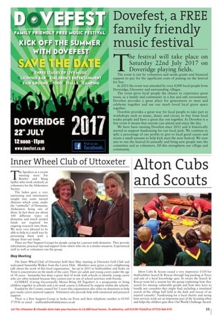 T
he Speakers at a recent
meeting were Pat
Bentley and Marg
Spiller who work tirelessly as
volunteers for the Alzheimers
Society.
The ladies gave a very
interesting and informative
insight into some mental
illnesses which come under
the “umbrella” of Dementia.
Alzheimers being one of
them. In fact there are about
100 different types of
dementia and much needed
funds are required for
ongoing research into them.
We were very pleased to be
able to help in a small way by
presenting them with a
cheque from our funds.
There are Peer Support Groups for people caring for a person with dementia. They provide
information, practical tips and support from others who are in a similar situation. Experienced
staff as well as volunteers run the group.
May Meeting
The Inner Wheel Club of Uttoxeter held their May meeting at Uttoxeter Golf Club and
welcomed Samantha Walker from the Carers Hub. Members were given a very enlightening
talk about the work of this local organisation. Set up in 2015 in Staffordshire and Stoke on
Trent it concentrates on the needs of the carer. There are adult and young carers under the age
of 18 years. Samantha has done a great deal of work with schools to identify young carers
who are often isolated because they cannot join in out of school activities with friends.
COMBAT (Caring Occasionally Means Bring All Together) is a programme to bring
children together in schools and a six week course is followed by support within the schools.
Funded by the County council for 3 years this organisation also relies on donations to help
give needy carers material support. Volunteers also provide help with emotional and practical
support.
There is a Peer Support Group in Stoke-on-Trent and their telephone number is 01543
573936 or email - staffordshire@alzheimers.or.uk
39Let The Uttoxeter & Cheadle Voice take your business to 15,000 local homes. To advertise, call 01538 751629 or 07733 466 970.
Dovefest, a FREE
family friendly
music festival
T
he festival will take place on
Saturday 22nd July 2017 on
Doveridge playing fields.
The event is run by volunteers and needs grants and financial
support to pay for the significant costs of putting on the festival
for free.
In 2015 the event was attended by over 4,000 local people from
Doveridge, Uttoxeter and surrounding villages.
The event gives local people the chance to experience great
music as a family and community in a fun and safe environment.
Dovefest provides a great place for generations to meet and
celebrate together and use our much loved local green space
together.
Dovefest provides a great way for local people to take part in
workshops such as music, dance and circus; to buy from local
trades people and have a great day out together. As Dovefest is a
free event it means that anyone can attend and enjoy the day.
We have been running Dovefest since 2012 and it historically
started to support fundraising for our local park. We continue to
split a percentage of our profits to give to local good causes and
retain a small amount to help kick start the next festival. We now
aim to run the festival bi-annually and bring new people into the
committee and as volunteers. All this strengthens our village and
community.
Alton Cubs & Scouts raised a very impressive £310 for
Staffordshire Search & Rescue through bag packing at Tesco
and sale of a local knowledge quiz. In return the Search &
Rescue team led a session for the group explaining how they
search for missing vulnerable people and how they have to
handle any casualties they might find, including a simulated
search of the village hall field in the dark and rescue of an
injured ‘casualty’. Fundraising for a local charity and seeing
how services work are an important part of the Scouting ethos
and helps the children gain their Our World Challenge Award.
Alton Cubs
and Scouts
Inner Wheel Club of Uttoxeter
 