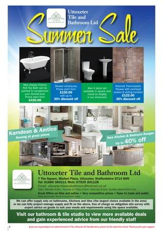 4 If you are responding to an advertisement in The Uttoxeter & Cheadle Voice, please let the advertiser know. Thank you for your support.
Karndean & Amtico
flooring at great prices
New Kitchen & Bedroom Ranges
Up to 40% off
Uttoxeter Tile and Bathroom Ltd
7 The Square, Market Place, Uttoxeter, Staffordshire ST14 8HN
Tel: 01889 560111 Mob: 07929 201128
Email: uttoxetertileandbathroom@hotmail.co.uk
Open: Monday 8-3pm; Tuesday to Friday 8-5pm; Saturday 8-2pm; Sunday appointment only.
Great Offers on tiles and suites • Very competitive prices • Open to trade and public
While stocks last. Terms & conditions apply.
We can offer supply only on bathrooms, kitchens and tiles (the largest choice available in the area)
or we can fully project manage supply and fit on the above, free of charge no obligation site survey with
expert advice on goods to suit your needs and requirements using the space available.
New display Victoria
Roll Top Bath can be
painted to complement
your desired look
Prices start from
£420.00
Shower enclosures
Prices start from
£120.00
with up to
30% discount off
Aleo 4 piece set
available in square and
round on display
in our showroom
Rotonda Thermostatic
Shower with overhead
soaker & sliding handset
£122.00
30% discount off
Visit our bathroom & tile studio to view more available deals
and gain experienced advice from our friendly staff
SummerSale
Uttoxeter
Tile and
Bathroom Ltd
 