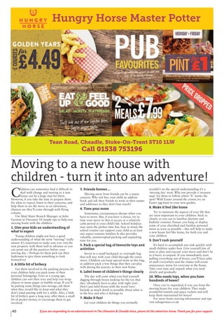40 If you are responding to an advertisement in The Uttoxeter & Cheadle Voice, please let the advertiser know. Thank you for your support.
Tean Road, Cheadle, Stoke-On-Trent ST10 1LW
Call 01538 753196
Hungry Horse Master Potter
C
hildren can sometimes find it difficult to
deal with change and moving to a new
house can be a huge step for them.
However, if you take the time to prepare them
for what to expect, listen to their concerns, and
help them to see the move as an adventure,
chances are they’ll come through with flying
colours.
Use Matt Slater Branch Manager at John
German in Uttoxeter 10 simple tips to help ease
moving home with the children:
1. Give your kids an understanding of
what to expect
Young children might not have a good
understanding of what the term “moving” really
means. It’s important to make sure you visit the
new property with them well in advance so you
can point out all the positives before your
moving day – Perhaps let them pick out their
bedrooms to give them something to look
forward to!
2. A little bit of bribery
Get them involved in the packing process, let
your children help you pack some of their
personal belongings. Even at a young age,
children can sort their toys and help you wrap
objects in tissue paper or bubble wrap. If you’ll
be putting some things into storage, ask them
what they would like to keep and what they
don’t mind parting with for a while. Also, a little
bit of bribery goes a long way, offer them a small
bit of pocket money, to encourage them to get
involved.
3. Friends forever….
Moving away from friends can be a major
concern. Why not buy your child an address
book and ask their friends to write in their names
and addresses so they don’t lose touch?
4. Time your move
Sometimes, circumstances dictate when you
have to move. But, if you have a choice, try to
time your move so that it occurs at a relatively
calm period in your child’s life. School holidays
may seem the perfect time but, bear in mind, the
school routine can support your child as at least
one aspect remains familiar. It also provides
valuable, uninterrupted packing and unpacking
time for you.
5. Pack a special bag of favourite toys and
activities
Invest in a small backpack or overnight bag
that will stay with your child through the entire
move. Children can keep special items in this bag,
in addition pack a few things that they can play
with during the journey to their new home.
6. Label boxes of children’s things clearly
The day will come when you find yourself
digging through boxes looking for the toy that
they ‘absolutely have to play with right now’.
Don’t just label boxes with the word ‘toys’.
Include as much detail as possible about what is
in the box and who it belongs to.
7. Make it fun!
Let your children do things you normally
wouldn’t on the special understanding it’s a
‘moving day’ treat. Why not provide a ‘treasure
map’ for them to follow where ‘X’ marks the
spot? With Easter around the corner, try an
Easter egg hunt in your new garden.
8. Make it feel like home
Try to maintain the aspects of your life that
are most important to your children. Stick as
closely as you can to familiar daytime and
bedtime routines. Ensure you hang or display
some of your cherished and familiar personal
items as soon as possible – this will help to make
a new house feel like home, for both you and
your children.
9. Don’t rush yourself
It’s hard to accomplish any task quickly with
small children under foot. Give yourself lots of
time to plan and execute your move and don’t be
in a hurry to unpack. If you immediately start
pulling everything out of boxes, you’ll have piles
of stuff everywhere and the clutter will create
unnecessary stress for everyone in the house.
Take your time and unpack what you need
slowly and gradually.
10. Who needs toys, when you have
hundreds of boxes?
Once you’ve unpacked, if you can, keep the
moving boxes for your children. They make
wonderful tunnels and space rockets and will
keep them entertained for hours!
For more home moving information and tips
visit johngerman.co.uk
Moving to a new house with
children - turn it into an adventure!
 
