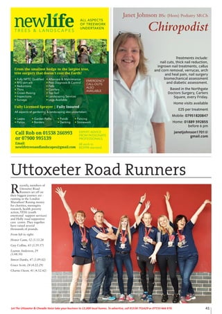 41Let The Uttoxeter & Cheadle Voice take your business to 15,000 local homes. To advertise, call 01538 751629 or 07733 466 970.
T R E E S & L A N D S C A P E S
ALL ASPECTS
OF TREEWORK
UNDERTAKEN
Fully NPTC Qualified
RFS cert arb
Reductions
Thins
Crown Raising
Inspections
Surveys
All aspects of gardening & landscaping also undertaken:
Lawns Garden Paths Ponds Fencing
Patios Borders Decking Stonework
Aftercare & Maintenance
Pest Diagnosis & Control
Fells
Conifers
Top Soil
Landscaping Services
Logs Available
From the smallest hedge to the largest tree,
tree surgery that doesn’t cost the Earth!
Fully Licensed Sprayer | Fully Insured
EXPERT ADVICE
FROM PASSIONATE
PROFESSIONALS
Call Rob: 01538 361 432
or 07900 995 139
Printed by SO Marketing - 01538 750 538 - www.somarketing.comAll work to BS3998 standard
EXPERT ADVICE
FROM PASSIONATE
PROFESSIONALS
All work to
BS3998 standard
Call Rob on 01538 266993
or 07900 995139
Email:
newlifetreesandlandscapes@gmail.com
EMERGENCY
CALL-OUTS
ALSO
AVAILABLE
Janet Johnson BSc (Hons) Podiatry SRCh
Chiropodist
Treatments include:
nail cuts, thick nail reduction,
ingrown nail treatments, callus
and corn removal, verrucas, arch
and heal pain, nail surgery
biomechanical assessment
and diabetic assessment.
Based in the Northgate
Doctors Surgery, Carters
Square, every Friday.
Home visits available
£25 per treatment
Mobile: 07951820847
Home: 01889 592855
before 6 pm
janetjohnson1701@
gmail.com
R
ecently, members of
Uttoxeter Road
Runners set off on
their biggest journey yet -
running in the London
Marathon! Raising money
for charities, meningitis
research, health poverty
action, YESS (youth
emotional support services)
and Holly road supportive
care centre. They together
have raised several
thousands of pounds.
From left to right:
Honor Cann, 52 (3.53.28
Guy Collins, 43 (3.59.57)
Leanne Anderson, 29
(3.48.50)
Simon Danks, 47 (3.09.02)
Grace Scott, 24 (4.22.29)
Charne Owen, 41 (4.52.42)
Uttoxeter Road Runners
 