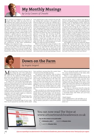 42 If you are responding to an advertisement in The Uttoxeter & Cheadle Voice, please let the advertiser know. Thank you for your support.
My Monthly Musings
by Cecily Cowans of Cheadle
I
am surprised yet delighted at the number of
people who have asked me about the five
resolutions that I made on the first day of this
year. I have already declared that I shall only share
the ones that I achieve and, in one case, success, (as
opposed to vengeance) is mine. So as not to cause
any further insomnia among the good folk of
Cheadle, I shall reveal that I intended to use the
time that I have, when I am not musing or dog
walking, although I usually combine both, to be a
volunteer. I applied and was successful. I now
volunteer at my local library one morning each
week. I shall be cross with you, my reader, if you
feel any disappointment at this announcement. The
library is, and always has been, very dear to me and
I am delighted to be playing a very small part in
the continuation of this noble establishment.
Reading is very important to me.
My favourite author as a child was Enid Blyton
and I am sure that I share that seven- year-old’s
enthusiasm with many of you even though she is
not popular today. I devoured the stories of The
Famous Five and then The Secret Seven. I identified
more with the latter as they seemed to be more like
me, holding their meetings in the garden shed.
However, Julian and co gave me a glimpse into a
magical world. Not only did they go to boarding
school, to me this was a thrill in itself, they also
managed to find themselves in, and get out of, the
most amazing pickles. And not of the kind that
they ate with their sandwiches, washed down with
lashings of ginger beer. And I am convinced that
dear Enid was before her time in introducing the
character of George. My favourite of all Ms.
Blyton’s stories were the ones with ‘The’ and
‘Mystery’ in the title. Thanks to ‘The Rat-a-Tat
Mystery’ I learnt how to make just one set of
footsteps in the snow and still do if any of the
white stuff falls. As a child growing up in South
Wales, my small town had two libraries.
When I exhausted the range of books in the
one, I started over again in the other. If I close my
eyes I can see and smell the dark, dusty wood.
Dusty because there was so much wood and
dusting it was probably like The Forth Bridge. The
only sound used to be the loud shushing if anyone
dared to speak. Once I outgrew Enid Blyton I
moved onto Agatha Christie. I remember gleefully
finding a copy of ‘Sparkling Cyanide’ which was
the remaining one of the Dame’s works that I had
left to read. Sadly, I cannot imagine many
youngsters today having the same reaction to a
novel set forty years earlier but in a world that no
longer exists. A bit like Enid Blyton’s stories. The
library of today has so many different uses. It is a
haven in which to read the paper, study, develop
computer skills, complete a jigsaw or learn how to
weave. I have always used the library for my own
private place to study. I could hide myself away in
a corner so that none of my friends could find me
and entice me away by declaring that I had worked
for long enough and that the bar was open.
My daughter was always an enthusiastic library
member. We started with story hour and then
progressed to choosing books to take out and,
several years later, she also worked in the silence
of her university library. Finally, if you have no idea
what I mean about the footsteps in the snow, read
the book! You’ll find it in your local library!
Down on the Farm
by Angela Sargent
M
ay brings lots of work for farmers but it
also brings the end of the application
window for the Basic payment scheme-
the name for the method of CAP, which our
government has decided to honour until 2019 at
least, even though article 50 was triggered last
month to begin the process of leaving the EU.
It comes in for a lot of flak from people who
believe it distorts trade and from others who think
Agriculture should stand on its own feet without
handouts, like many other industries.
But it does give some stability to enable farming
to produce the food the increasing populations
need; for many of our decisions are taken many
months previously. If looked at as an investment in
ensuring a safe and regular supply at a relatively
stable price, it seems a fair deal.
This month sees much of the silage being made,
in anticipation of next winter and the fields will
have been rolled and fertilised.
Dependent on the growth stage of corn crops,
these may be sprayed too and there will be much
farm machinery moving about the country lanes
and maneouvering through gateways.
Our gateways are important- they are places
that sometimes collect water and the sheep are
loathe to go through and we can spend wasted
time trying to persuade them it’s safe. They also
form regular access, where there are deep ruts
made in winter and which take time to heal, but
sometimes not soon enough and can cause grain
spillages, if we’re not careful, later on in the year.
We can fill with stone and that suffices for a while
but doesn’t always last, easily swallowed up by the
clay.
They can also be very arid areas in hot summers
and the ground becomes stony and dusty, but also
shaded places with big hedges and tall plants.
Nettles, brambles and Campion grow alongside
and garlic mustard is growing now and the scent
of this when trapped in the gate gives it its name.
Cuckoo flower (or as we call it,‘milk maids’) might
also be spotted, a pale pink or cream flower, dotted
along.
We are calving this month and it’s lovely to see
the young animals frolicking in the fields, while
mum keeps a watch while grazing.
There is a new addition to the family in the
form of a Jack Russell bitch called Pip and she will
have to learn to avoid the cattle, especially when
they have calves with them. She seems a very
intelligent little dog, although Ted has taken a long
while to get used to her, whereas our old dog loves
her (as long as she knows her place and allows him
to sleep when he wants!).
The flash of a Brimstone butterfly along the
edge of a Buckthorn or similar copse during this
month easily equals the sight of a Kingfisher along
a streamside bank, both ‘blink and you’ll miss
them’ experiences!
Angela Sargent
www.baldfields-farm.co.uk and follow us on
twitter (@bythebarn)and facebook(baldfields
farm) too!
You can now read The Voice at
www.uttoxeterandcheadlevoice.co.uk
You can also contact us via social media:
@uttoxeter_voice search for Uttoxeter Voice
search for Uttoxeter Voice
 