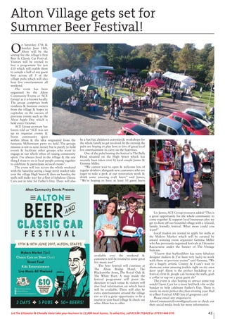 43Let The Uttoxeter & Cheadle Voice take your business to 15,000 local homes. To advertise, call 01538 751629 or 07733 466 970.
O
n Saturday 17th &
Sunday June 18th,
Alton will be the
setting for the village’s first
Beer & Classic Car Festival.
Visitors will be invited to
buy a programme for just
£10 which will enable them
to sample a half of any guest
beer across all 5 of the
village pubs which will also
host live entertainment all
weekend.
The event has been
organised by the Alton
Community Events or ‘ACE
Group’ as it is known locally.
The group comprises both
residents & business owners
from the village & hopes to
capitalize on the success of
previous events such as the
Alton Apple Day which is
held every October.
ACE Group secretary Sue
Green told us “ACE was set
up to organize events &
boost community spirit
within Alton & the idea originated from the
fantastic Millennium party we held. The groups
mission is not to raise money but is purely to hold
events & facilitate other groups who want to
engage in our whole ethos of raising community
spirit. I’ve always lived in the village & the one
thing I want to see is local people coming together
to celebrate & participate in local events”.
The event will run across the whole weekend
with the Saturday seeing a huge street market take
over the village High Street & then on Sunday, the
stalls will make way for a fleet of fabulous Classic
Cars just in time for Father’s Day. There will also
be a fun fair, children’s activities & workshops for
the whole family to get involved. In the evening the
pubs are hoping to play host to lots of great local
live entertainment to carry on the festivities.
One of the pubs hosting the festival is The Bulls
Head situated on the High Street which has
recently been taken over by local couple James &
Gemma Miller.
“We cannot wait to open & welcome lots of
regular drinkers alongside new customers who are
eager to take a peek at our renovation work &
drink some amazing craft beers” said James,
“We’re hoping to have at least 10 guest beers
available over the weekend &
customers will be treated to some great
live music too!”
The beer festival will continue at
The Alton Bridge Hotel, The
Blacksmiths Arms, The Royal Oak &
The White Hart. A map inside the
festival programme will point the
direction to each venue & visitors will
also find information on which beers
will be available. There will also be
extra entertainment around the village
too so it’s a great opportunity to be a
tourist in your local village & check out
what Alton has to offer.
Liz James, ACE Group treasurer added “This is
a great opportunity for the whole community to
come together & support local businesses plus we
get to show off our beautiful village with a relaxed,
family friendly festival. What more could you
want!”
Local traders are invited to apply for stalls at
the Makers Market which will be curated by
award winning event organizer Gemma Miller
who has previously organized festivals at Uttoxeter
Racecourse under the banner of The Vintage
Suitcase.
“I know that Staffordshire has some fabulous
designer makers & I’ve been very lucky to work
with them at previous events” said Gemma, “We
are a hugely artistic County & I can’t wait to
showcase some amazing traders right on my own
door step! Alton is the perfect backdrop to a
festival event & people can browse the stalls, grab
a coffee or sup on a great guest ale”
The event is also hoping to attract some top
notch Classic Cars for a more laid back vibe on the
Sunday to help celebrate Father’s Day. There is
surely no more perfect day than treating your Dad
to a Beer Festival AND lots of gorgeous cars!
Please email any enquiries to
AltonCommunityEvents@gmail.com or check out
their social media feeds for more information.
Alton Village gets set for
Summer Beer Festival!
 