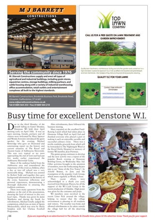 D
ue to the third Monday of the
month falling on Easter Monday,
Denstone WI held their April
meeting early on April 10th. It was an
open meeting, friends, partners and all
visitors were welcomed by Mary Spencer
and Wendy Forrester introduced the guest
speaker for the evening, Michael
Betteridge who gave an illustrated and
entertaining report on the history and
current situation of The Royal and
Ancient Game of Ashbourne Shrovetide.
This was very topical as we were
approaching the end of Lent and had just
five weeks earlier experienced the
Ashbourne Shrovetide Game.
Many of the audience hailed from the
Ashbourne area and remembered the
importance of this event as children, when
a day or two off school was a very
memorable thing. Michael was assisted
by Robert Todd and together they gave
background information on the history of
the event, humorous reflections and
personal experiences, demonstrating a
thorough dedication to ensuring this
tradition continues.
There were many questions from the
audience at the end of the presentation,
showing the level of interest in this very
local topic. Thanks was given by Janet
Matthews and during the break for
refreshments, Michael kindly judged the
competition, which was an item of Sports
Memorabilia, which was won by Sheila
Simpkin with her Chelsea Football
Programme.
After refreshments, there followed the
business meeting.
Mary reported on the excellent Fund-
Raising Lunch which had taken place in
Denstone Village Hall on April 2nd and
thanked everyone who played a part in
making it such an enjoyable, sociable and
successful culinary event. There was a
terrific tombola, proceeds from which will
be forwarded to The Nightingale Ward at
the Royal Derby Hospital in memory of
former WI member, Jean Portman.
The games group continues to develop
and the next activity was a repeat of the
popular Bowls evening at Denstone
Bowling Green, on Wednesday May 3rd.
Other activities brought to the attention
of members, were the forthcoming theatre
trip to see “Anna of the Five Towns”, by
Arnold Bennet, in June and the
resumption of the popular Craft Group,
which meets regularly at Windy Arbour.
Their recent efforts were
acknowledged in a thank you card,
received from Denstone Players, for all the
support of the WI Craft Group in the
recent production of Aladdin. High praise
was given for the costumes and props.
WI members were involved in the
recent Litter Pick around the village,
helping to ensure that the village
environment is pleasing to all residents
and visitors. The weather was kind, and
allowed refreshments to be taken outside
the village hall for all the deserving
workers.
44 If you are responding to an advertisement in The Uttoxeter & Cheadle Voice, please let the advertiser know. Thank you for your support.
C O N S T R U C T I O N S
Serving the community since 1976
MJ Barrett Constructions,Brookside Business Park,Brookside Road,
Uttoxeter,Staffordshire,ST14 8AT
www.mjbarrettconstructions.co.uk
Tel:01889 564 253 • Fax:01889 564 210
F
M J Barrett Constructions supply and erect all types of
agricultural and industrial buildings,including grain stores,
equestrian centres,storage buildings,milking parlours,and
cattle housing along with a variety of industrial warehousing,
office accommodation,retail outlets and entertainment
complexes all built to the highest standards.
Busy time for excellent Denstone W.I.
 