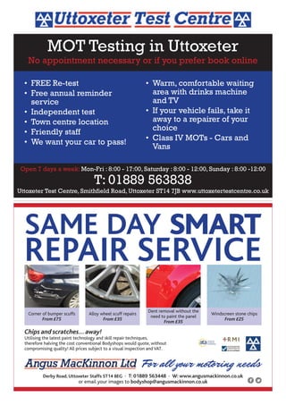 For all your motoring needs
Chips and scratches...away!
Utilising the latest paint technology and skill repair techniques,
therefore halving the cost conventional Bodyshops would quote, without
compromising quality! All prices subject to a visual inspection and VAT.
Corner of bumper scuffs
From £75
Alloy wheel scuff repairs
From £35
Dent removal without the
need to paint the panel
From £35
Windscreen stone chips
From £25
SAME DAY SMART
REPAIR SERVICE
Derby Road, Uttoxeter Staffs ST14 8EG • T: 01889 563448 • W: www.angusmackinnon.co.uk
or email your images to bodyshop@angusmackinnon.co.uk
MOT Testing in Uttoxeter
No appointment necessary or if you prefer book online
Open 7 days a week: Mon-Fri : 8:00 - 17:00, Saturday : 8:00 - 12:00, Sunday : 8:00 -12:00
T: 01889 563838
Uttoxeter Test Centre, Smithfield Road, Uttoxeter ST14 7JB www.uttoxetertestcentre.co.uk
• FREE Re-test
• Free annual reminder
service
• Independent test
• Town centre location
• Friendly staff
• We want your car to pass!
• Warm, comfortable waiting
area with drinks machine
and TV
• If your vehicle fails, take it
away to a repairer of your
choice
• Class IV MOTs - Cars and
Vans
 