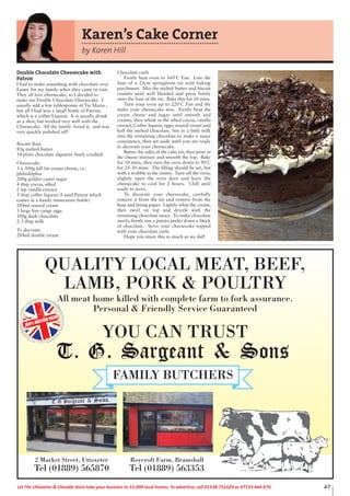 QUALITY LOCAL MEAT, BEEF,
LAMB, PORK & POULTRY
All meat home killed with complete farm to fork assurance.
Personal & Friendly Service Guaranteed
YOU CAN TRUST
100% BRITISH MEAT
2 Market Street, Uttoxeter
Tel (01889) 565870
Roycroft Farm, Bramshall
Tel (01889) 563353
47Let The Uttoxeter & Cheadle Voice take your business to 15,000 local homes. To advertise, call 01538 751629 or 07733 466 970.
Double Chocolate Cheesecake with
Patron
I had to make something with chocolate over
Easter for my family when they came to visit.
They all love cheesecake, so I decided to
make my Double Chocolate Cheesecake. I
usually add a few tablespoons of Tia Maria ,
but all I had was a small bottle of Patron,
which is a coffee Liqueur. It is usually drank
as a shot, but worked very well with the
Cheesecake. All the family loved it, and was
very quickly polished off!
Biscuit Base
85g melted butter
14 plain chocolate digestive finely crushed
Cheesecake
3 x 300g full fat cream cheese, i.e.
philadelphia
200g golden caster sugar
4 tbsp cocoa, sifted
2 tsp vanilla extract
3 tbsp coffee liqueur (I used Patron which
comes in a handy minerature bottle)
284ml soured cream
3 large free range eggs
100g dark chocolate
2-3 tbsp milk
To decorate
284ml double cream
Chocolate curls
Firstly heat oven to 160˚C Fan. Line the
base of a 25cm springfrom tin with baking
parchment. Mix the melted butter and biscuit
crumbs until well blended and press firmly
onto the base of the tin. Bake this for 10 mins.
Turn your oven up to 220˚C Fan and the
make your cheesecake mix. Firstly beat the
cream cheese and sugar until smooth and
creamy, then whisk in the sifted cocoa, vanilla
extract, Coffee liqueur, eggs, soured cream and
half the melted chocolate. Stir in a little milk
into the remaining chocolate to make a sauce
consistency, then set aside until you are ready
to decorate your cheesecake.
Butter the sides of the cake tin, then pour in
the cheese mixture and smooth the top. Bake
for 10 mins, then turn the oven down to 90˚C
for 25-30 mins. The filling should be set, but
with a wobble in the centre. Turn off the oven,
slightly open the oven door and leave the
cheesecake to cool for 2 hours. Chill until
ready to serve.
To decorate your cheesecake, carefully
remove it from the tin and remove from the
base and lining paper. Lightly whip the cream,
then swirl on top and drizzle with the
remaining chocolate sauce. To make chocolate
swirls, firmly run a potato peeler down a block
of chocolate. Serve your cheesecake topped
with your chocolate curls.
Hope you enjoy this as much as we did!
Karen’s Cake Corner
by Karen Hill
 