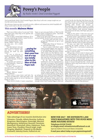 49Let The Uttoxeter & Cheadle Voice take your business to 15,000 local homes. To advertise, call 01538 751629 or 07733 466 970.
Povey’s People
By Radio Stoke’s Owd Grandad Piggott
‘They’t never believe what ar’ve just sane!’ Club
Paper Jack took a deep drag on his cigarette and
paused for effect.
‘Goo on then’, invited Daft Gullickson, ‘Ar’ve
just sane somebody get a bottle o’ waiter f’m th’co-
op an’ pay thray shillin’ fer it ut
th’ill!’ expostulated Jack.‘Thray
bloody shillin!.. Seyed it with
me own eyes… fer a bottle
o’waiter!’
‘Ow dust know it was just
waiter?’ asked Gullickson. ‘Ow
dust know it wonner fifty
percent gin made up with
waiter?’
‘Ar was in th’co-op in
Longton’, said Club Paper Jack
‘Not Moonshine Mick’s in
Downtown Chicago... It dunner
mek no sense!’
‘It’s prob’ly got summat in
it’, said Gullickson....’Some sort
o’ purifyin’ stuff…’
‘It adner!’ stressed Jack. ‘It
was pure waiter - it said so on
th’ bottle. It was cowd ‘Malvern
waiter’.
‘What’s Malvern waiter?’
asked Gullickson.
‘That’s weer it comes from,’ said Jack. ‘Its
someweer near Worcester... Thees this range o’ ‘ills
an’ this waiter seeps ite on ‘em an’ thee put it in
bottles an’ sell it….’
‘Thray bob fer a bottle o’ waiter’, mused Jack.
‘Spose yer got some pop bottles an’ filled ‘em full
o’ Fenton waiter or Normacot waiter - dust think
anybody ud know th’difference?
‘Them as pay thray bob a bottle fer it would’,
said Jack glumly. ‘Its prob’ly got a certeen taste…’
‘So if way want sell some, way’ve
got goo dine Worcester an’ get it,’ said
Gullickson.
‘That’s abite th’top an’ bottom on
it!’ said Club Paper Jack.
‘Can ar come in with thee?’ asked
Owd Grandad Piggott who had been
eavesdropping.‘Ar know weer Malvern
is’, he stated. What the three of them
didn’t realise was that Malvern water
was the forerunner of all modern day
bottled water and paying for something
that came free out of a tap was totally
alien to the likes of Club Paper Jack.
So the plan was laid. Daft
Gullickson’s van was requisitioned as
the mode of transport, Owd Grandad
Piggott was given the job of raiding the
back yard of Hilda Aspinall’s shop for
empty pop bottles and Daft Gullickson
was made head of marketing, his job
being to hawk the bottled water to
anyone stupid enough to buy it. They
made an unwise decision on the day to
go and get the water. Owd Grandad Piggott had
deprived Hilda Aspinall’s back yard of almost a
hundred Tizer and Jusoda bottles which were
rattling and clattering about in Gullickson’s van
amongst which Owd Grandad Piggott rolled and
cursed, but the day that they had chosen was the
first sunny day for a week. The previous week had
been lousy with rain every day and normally
babbling little brooks and streams in
Worcestershire were raging torrents of muddy
water. As Gullickson’s old van rattled and clattered
into Great Malvern with atrocious language
emanating from the back, Club Paper Jack gave a
low moan.
‘Didst see the colour o’ that river we’ve just
crossed? It was ow brine... everyweers in flood!
‘It dunner matter’ said Gullickson. ‘When way
get th’ waiter back, we’ll keep it fer a wick, let it
settle then pour it inter cleyn bottles.’ So they
stopped by the next stream that they came to and
proceeded to fill their stock of empty pop bottles.
‘Ar anna sure abite this!’ grumbled Jack
examining the muddy contents of one of the
bottles. ‘Thee’s a bit o’ cow muck er summatt got
in this one….’
‘It’ll bay owrate’, said Owd Grandad Piggott,
‘It’ll give it a bit of a kick!’
‘Arll give they a bit of a kick if it dunner settle
ite!’, said Gullickson. Ar put five quids woth o’
petrol in fer get dine ‘ere’. Just before they started
to head back home, Club Paper Jack decided to test
the water despite its questionable colour so he
filled the cup from the flask they had brought and
drank it. It went through him like a ferrari and
Gullickson had to stop several times to let nature
take its course.
It took several weeks for them to find out that
the enterprise hadn’t really been a success. The
water never cleared. It took on a bilious yellow
colour and despite all attempts to persuade him,
Club Paper Jack refused to try another sample.
Hilda Aspinall found out that Owd Grandad
Piggot had pinched all her empty pop bottles and
reported him to the police while Club Paper Jack
went to the citizens advice bureau and claimed that
the Co-op were misleading the general public by
selling bottles of water by false pretences.
Each month Radio Stoke’s Owd Grandad Piggott (Alan Povey) will write a unique insight into our
local life and its many characters.
His infectious, humorous slant on people provides a different and unusual mix which hopefully will
bring a warm smile to the faces of our readers.
This month: Malvern Water
...paying for
something
that came free
out of a tap
was totally
alien to the
likes of Club
Paper Jack
Owd Grandad Piggott
Go to the new website
www.owdgrandadpiggott.co.uk
and download tracks from the original
Owd Grandad Piggott LP record which
was recorded live by Alan Povey in
The George and Dragon pub in Long-
ton in 1977 and sold over 6,000 copies
in North Staffordshire inside 6 months.
ADVERTISERS!
Take advantage of our massive distribution into
Uttoxeter, Cheadle, Abbots Bromley, Sudbury,
Kingstone, Marchington, Doveridge, Marston
Montgomery, Ashbourne, Rocester, Denstone,
Bramshall, Stramshall, Alton, Oakamoor, Tean,
Lower Tean, Checkley, Church Leigh, Leigh,
Kingsley, Mayfield, Draycott in the Moors,
Cresswell, Saverley Green, Fulford etc etc
NEW FOR 2017 - WE DISTRIBUTE 1,000
VOICE MAGAZINES INTO THE HUGE MEIR
PARK HOUSING ESTATE!
Telephone 01538 751629
or simply email uttoxetervoice@hotmail.co.uk
Special Advert Discount Rates Available
E-mail your advert today no pre-paymentrequired!!
 