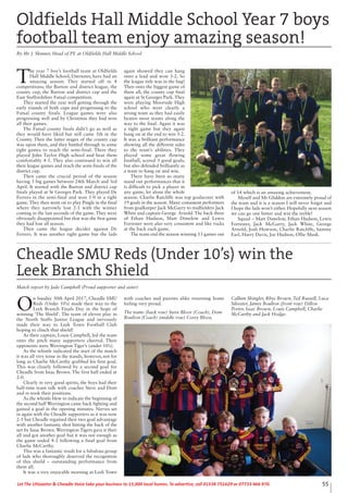 55Let The Uttoxeter & Cheadle Voice take your business to 15,000 local homes. To advertise, call 01538 751629 or 07733 466 970.
O
n Sunday 30th April 2017, Cheadle SMU
Reds (Under 10’s) made their way to the
Leek Branch Finals Day in the hope of
winning ‘The Shield’. The team of eleven play in
the North Staffs Junior League and nervously
made their way to Leek Town Football Club
hoping to clinch that shield!
As their captain, Louis Campbell, led the team
onto the pitch many supporters cheered. Their
opponents were Werrington Tiger’s (under 10’s).
As the whistle indicated the start of the match
it was all very tense in the stands, however, not for
long as Charlie McCarthy grabbed his first goal.
This was closely followed by a second goal for
Cheadle from Issac Brown. The first half ended at
2-0.
Clearly in very good spirits, the boys had their
half-time team talk with coaches Steve and Dom
and re-took their positions.
As the whistle blew to indicate the beginning of
the second half Werrington came back fighting and
gained a goal in the opening minutes. Nerves set
in again with the Cheadle supporters as it was now
2-1 but Cheadle regained their two goal advantage
with another fantastic shot hitting the back of the
net by Issac Brown. Werrington Tigers gave it their
all and got another goal but it was not enough as
the game ended 4-2 following a final goal from
Charlie McCarthy.
This was a fantastic result for a fabulous group
of lads who thoroughly deserved the recognition
of this shield – outstanding performance from
them all.
It was a very enjoyable morning at Leek Town
with coaches and parents alike returning home
feeling very proud.
The team: (back row) Steve Bloor (Coach), Dom
Boulton (Coach) (middle row) Corey Bloor,
Callum Shingler, Rhys Brown, Ted Russell, Luca
Silvester, James Boulton (front row) Dillon
Porter, Issac Brown, Louis Campbell, Charlie
McCarthy and Jack Hodge.
Cheadle SMU Reds (Under 10’s) win the
Leek Branch Shield
Match report by Jade Campbell (Proud supporter and sister)
T
he year 7 boy’s football team at Oldfields
Hall Middle School, Uttoxeter, have had an
amazing season. They started off in 4
competitions; the Burton and district league, the
county cup, the Burton and district cup and the
East Staffordshire Futsal competition.
They started the year well getting through the
early rounds of both cups and progressing to the
Futsal county finals. League games were also
progressing well and by Christmas they had won
all their games.
The Futsal county finals didn’t go as well as
they would have liked but still came 5th in the
County. Then the latter stages of the county cup
was upon them, and they battled through in some
tight games to reach the semi-final. There they
played John Taylor High school and beat them
comfortably 4-1. They also continued to win all
their league games and reach the semi-finals of the
district cup.
Then came the crucial period of the season
having 3 big games between 24th March and 3rd
April. It started with the Burton and district cup
finals played at St Georges Park. They played De
Ferrers in the semi-final and won 1-0 in a tight
game. They then went on to play Pingle in the final
where they narrowly lost 2-1 with the winner
coming in the last seconds of the game. They were
obviously disappointed but that was the first game
they had lost all season.
Then came the league decider against De
Ferrers. It was another tight game but the lads
again showed they can hang
onto a lead and won 3-2. So
the league title was in the bag!
Then onto the biggest game of
them all, the county cup final
again at St Georges Park. They
were playing Moorside High
school who were clearly a
strong team as they had easily
beaten most teams along the
way to the final. Again it was
a tight game but they again
hung on at the end to win 3-2.
It was a brilliant performance
showing all the different sides
to the team’s abilities. They
played some great flowing
football, scored 3 good goals,
but also defended brilliantly as
a team to hang on and win.
There have been so many
stand out performances that it
is difficult to pick a player in
any game, let alone the whole
season. Charlie Ratcliffe was top goalscorer with
19 goals in the season. Many consistent performers
from goalkeeper Jack McGarry to midfielders Jack
White and captain George Arnold. The back three
of Ethan Hudson, Matt Dimelow and Lewis
Forrester were also very consistent and like rocks
at the back each game.
The team end the season winning 13 games out
of 14 which is an amazing achievement.
Myself and Mr Gliddon are extremely proud of
the team and it is a season I will never forget and
I hope the lads won’t either. Hopefully next season
we can go one better and win the treble!
Squad – Matt Dimelow, Ethan Hudson, Lewis
Forrester, Jack McGarry, Jack White, George
Arnold, Josh Howson, Charlie Ratcliffe, Sammy
Earl, Harry Davis, Joe Hudson, Ollie Musk.
Oldfields Hall Middle School Year 7 boys
football team enjoy amazing season!
By Mr J. Skinner, Head of PE at Oldfields Hall Middle School
 