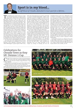 57Let The Uttoxeter & Cheadle Voice take your business to 15,000 local homes. To advertise, call 01538 751629 or 07733 466 970.
Sport is in my blood...
by Jeff Wood of Cheadle, dedicated to local sport for a lifetime...
T
he football season slowly draws to a close
and Cheadle United have brought another
trophy back to Thorley Drive in the form of
the PDSL Division 2 Cup to add to the TB
Williamson Cup they won a few weeks ago. Not
that Thorley Drive is at present a showpiece arena
which befits the two teams who play there. The
off field facilities are good but the ground and its
surroundings are an embarrassment when the
Cheadle teams entertain visitors, especially now
that the dugouts have been trashed by vandals and
the coaches and substitutes are forced to brave the
elements with no cover . The perimeter railings, an
essential requirement for teams such as Cheadle
Town playing the Premier Division of the
Staffordshire County Senior League, have been
bent and in places even removed. All this, without
even mentioning the inadequate playing surface.
Surely things can only get better and measures can
be adopted by the relevant authorities to at least
prevent the wanton and purposeless destruction.
As a final note to the football season, all lovers
of the local game were saddened to learn of the
passing of that legendary Oakamoor stalwart
Albert Worthington. I played against Albert many
times and, at his peak, he was as good a centre half
as anyone in North Staffordshire. Albert could
easily have played at a higher level but he was
Oakamoor through and through and, along with
his late brother Dick, was a stalwart and an
absolute model of loyalty to the village football
club. A one club man, his commanding presence in
the centre of the defence stays clearly in my
memory. He was the lynchpin of any successes
Oakamoor enjoyed in the sixties and seventies.
Albert’s loss will be felt throughout the village and
far beyond. A fine footballer and a very decent guy
who served his village with great distinction.
The cricket scene got underway recently and,
after watching football at Thorley Drive a week or
so ago, I called in at Cheadle Cricket Club to have
a look at the second eleven. What a game to choose
! Although I missed the main action , to my
amazement I discovered that the seconds had
amassed an astonishing total of 405 for none
declared in forty overs thanks to an unbroken
opening partnership between Tom Cadman (133
not out) and Jake Mills. Jake exceeded any
individual score ever made previously in the
League by scoring an amazing 262 not out
(including 39 fours and 6 sixes). Although records
are there to be broken, I cannot foresee anyone
ever coming near to that total in the future. I’ve
had quite a bit to do with young cricketers in the
past and Jake Mills is an outstanding example for
any aspiring young player to follow. In his early
teens Jake will I’m sure forgive me for saying he
perhaps wasn’t the most talented batsman I ever
saw. However, his enthusiasm was boundless. He
used to call me every week and ask me if I could
possibly fit him in for a friendly with Nomads.
Through sheer hard work and dedication,
especially under the guidance of Dave Croft, he has
listened intently to all Dave’s coaching advice,
worked at his batting, followed everything he has
been taught and incorporated it into his game. It
all came together during his masterly innings thus
ensuring that his name will remain in the record
books for as long as cricket is played in North
Staffordshire.
I can now be proud to say, whenever the name
of Jake Mills is mentioned in cricketing circles as
it surely will be that, some years ago when he was
very young, I batted with him. Well done Jake, if
anyone deserves the accolade, you do!
Cheadle Town FC
Fulford FC
Celebrations for
Cheadle Town as they
lift Division 1 Cup
C
headle Town produced one of their best performances
of the season when they defeated highlying Fulford
2-1 in the Uttoxeter Sunday League Division 1 Cup
Final at Oldfields.
Adam Keates scored both Town goals before Mark Adams
reduced the arrears for Fulford to set up a tense finale.
Cheadle showed true grit to keep out Fulford until the
referee blew the final whistle and the celebrations began after
Dave Hammond presented the cup to Town.
 