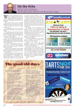 On the Oche
By Dave Jones of Uttoxeter
Life President of the Uttoxeter and District Darts League.
W
hat a busy month April has been –
from a wedding at Easter with my
friends Andy Jeffries and Clare, and
then the following week I said goodbye to a
friend and outstanding darts player, Peter
Chell Jnr.
After Pete’s funeral service standing
outside the church I was able to say hello to
The Super League and County Players. What
a pity it had not been in better
circumstances...
Our editor Nigel was spot on with his
tribute about Chelly, he was a one-off, special
indeed.
The following week was The Uttoxeter
League Darts Final and watching along side
me was Mark Hylton, darts pro/retailer and
he very kindly agreed to make the
presentation of the trophies.
The last time Mark and myself were
together was at the Stafford Polish Club 7
years ago playing in the finals of the doubles
going all all the way to the final and winning
some spending money.
If you are ever in Rugeley Mark has a
darts shop at Brewery Street Shopping
Arcade, pop in and see him, I’m sure he will
make you welcome.
Anyway he did a sterling job on the night
even marking the board on a couple of the
finls. He also praised and thanked everybody
for a good night.
Again on the night all of the playing was
indeed outstanding ith young Danny Key of
The Steeplechase in untouchable form
beating Andy Graham in the division one
singles final and that’s no easy feat. And my
old friend George Hampson beat M
Farrington in the division two cup final.
Division Three Singles saw W Salmon
(Swan Inn) beat S. Morris (Swan Inn) with
division three doubles also going to the pair
W. Salmon and P. Salmon with runners up J.
Thompson and S. Morris. In fact the Swan
Inn Draycott made a clean sweep winning not
only the league but also the cup. Very well
played lads!
The Blythe Inn were Division Two
winners and they are an outstanding team
playing 18 games and winning 18. JCB
Lakeside A won Division One yet again,
Doveridge Club A won Division Two Cup
with Doveridge Club B runners up.
Division Two Doubles was won by A.
Dodd and E. Gregory with runners up J.
Clayton and L. McBride.
Divison One Doubles went to A, Graham
and G. Hampson with runners up T.
Roobottom and J. Roobottom.
Captains cup winner was Tim
Roobottom, runner up Lee Woodward,
McNamara Cup winner was Adam Brown
with runner up Paul Redfern.
Most games won Danny Key, 17/18,
highest checkout 161 Steve Shaw, least dart
leg 11 Daz Bullock. That’s all I can remember
for now, all that remains is for me to thank
you very much to all the players of the league
for your charity cheque towards the
Dementia Fund now standing at £700 which
will make it’s way to London very shortly.
So take care always,
Dave
58 If you are responding to an advertisement in The Uttoxeter & Cheadle Voice, please let the advertiser know. Thank you for your support.
The Good Old Days photographs on
pages 50-51 have been identified as:
1 Participants in a play staged by
Oldfields Youth Club entitled
Cinderella back in c. 1960
John Hudson, John Slater, Keith
Lowson, Shelia Devine, ? Barlow,
Alan Barnes, Beth Reece, Roy
Griffin (In Car)
2 VE Day Celebrations in Harborne
Road, Cheadle
3 Draycott Forest Fc (Summer
Football League) Benevolent Shield
Winners 1966
Dick Gadsby, Tom Hollins, Bernard
Hansen, Dennis Harrison, ? Army
Lad (Marchington), Alan
Wainwright, Mick Perry, Mick
Danks, Robert Millington, ? Army
Lad, (Marchington) ? Draycott Lad
4 Alton Athletic FC c.1960’s
(Uttoxeter League Cup Winners)
Back Row: Kenny Holmes, Brian
Large, Barry Wain, Terry Hodges,
Fred Ayre & Leon Hibberd
Front Row: Micky Ratcliffe, Barry
Alcock, Fred Smith, Billy Brunt,
Edwin Brindley & Kenny Coates
5 Uttoxeter & District Pub Landlords
pictured in 1982 at a darts
knockout competition won by Bob
Quinn
Standing: Terry Shand (Wellington),
Arthur Thorley (Robin Hood), Jim
Love (Old Talbot), ?, Mick Mellor
(Star, Leigh), Tony Pollock
(Blacksmiths Arms), Jess Buckley
(Vernon Arms), Terry Betts
(Plough), Seated, Left to Right: John
Crossley (Boars Head), Terry Carver
(The Bagots), Mick Clayton
(Smithfield Hotel), Mick Danks
(Black Swan), John Wicks (The
Roebuck, Draycott), Bob Quinn
(White Horse), Trevor Bonsall (Dog
& Partridge), Len Townley (The
Winter Gardens)
The good old days
 