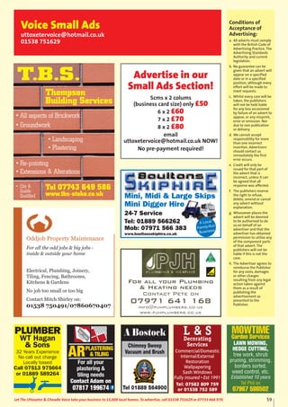 59Let The Uttoxeter & Cheadle Voice take your business to 15,000 local homes. To advertise, call 01538 751629 or 07733 466 970.
Conditions of
Acceptance of
Advertising:
a. All adverts must comply
with the British Code of
Advertising Practice, The
Advertising Standards
Authority and current
legislation.
b. No guarantee can be
given that an advert will
appear on a specified
date or in a specified
position, although every
effort will be made to
meet requests.
c. Whilst every care will be
taken, the publishers
will not be held liable
for any loss occasioned
by failure of an advert to
appear, or any misprint,
error or omission. Nor
due to non publication
or delivery.
d. We cannot accept
responsibility for more
than one incorrect
insertion. Advertisers
should contact us
immediately the first
error occurs.
e. Credit will only be
issued for that part of
the advert that is
incorrect, unless it can
be agreed that all
response was affected.
f. The publishers reserve
the right to refuse,
delete, amend or cancel
any advert without
explanation.
g. Whosoever places the
advert will be deemed
to be authorised to do
so on behalf of an
advertiser and that the
advertiser has obtained
permission to utilise any
of the component parts
of that advert. The
publishers will not be
liable if this is not the
case.
h. The Advertiser agrees to
reimburse the Publisher
for any costs, damages
or other charges
resulting from any legal
action taken against
them as a result of
publishing the
advertisement as
presented to the
Publisher.
Voice Small Ads
uttoxetervoice@hotmail.co.uk
01538 751629
Advertise in our
Small Ads Section!
5cms x 2 colums
(business card size) only £50
6 x 2 £60
7 x 2 £70
8 x 2 £80
email
uttoxetervoice@hotmail.co.uk NOW!
No pre-payment required!
Chimney Sweep
Vacuum and Brush
Tel 01889 564900
A Bostock
Mini, Midi & Large Skips
Mini Digger Hire
24-7 Service
Tel: 01889 566262
Mob: 07971 566 383
www.boultonsskiphire.co.uk
A Local
Family-Run
Business
For all your Plumbing
& Heating needs
Contact Pete on
07971 641 168
info@pjhplumbers.co.uk
www.pjhplumbers.co.uk
PLUMBER
WT Hagan
& Sons
32 Years Experience
No call out charge
Locally based
Call 07513 975664
or 01889 589264
ARPLASTERING
& TILING
For all your
plastering &
tiling needs
Contact Adam on
07817 199674
Oddjob Property Maintenance
For all the odd jobs & big jobs -
inside & outside your home
Electrical, Plumbing, Joinery,
Tiling, Fencing, Bathrooms,
Kitchens & Gardens
No job too small or too big
Contact Mitch Shirley on:
01538 750491/07860670407
Tel 07743 649 586
www.tbs-stoke.co.uk
T.B.S.
• All aspects of Brickwork
• Groundwork
• Re-pointing
• Extensions & Alterations
• Landscaping
• Plastering
• City &
Guilds
Qualified
Thompson
Building Services
L & SDecorating
Services
Commercial/Domestic
Internal/External
Restoration
Wallpapering
Sash Windows
Fully insured • Est 1991
Tel: 07582 809 759
or 01538 752 589
MOWTIME
Garden Services
LAWN MOWING,
HEDGE CUTTING,
tree work, shrub
pruning, strimming,
borders sorted,
weed control, etc.
Established 10 years
Tel Phil on
07967 586502
 