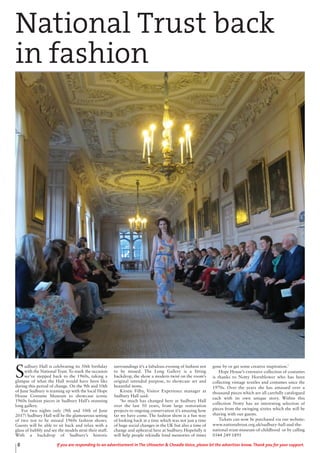 8 If you are responding to an advertisement in The Uttoxeter & Cheadle Voice, please let the advertiser know. Thank you for your support.
S
udbury Hall is celebrating its 50th birthday
with the National Trust. To mark the occasion
we’ve stepped back to the 1960s, taking a
glimpse of what the Hall would have been like
during this period of change. On the 9th and 10th
of June Sudbury is teaming up with the local Hope
House Costume Museum to showcase iconic
1960s fashion pieces in Sudbury Hall’s stunning
long gallery.
For two nights only (9th and 10th of June
2017) Sudbury Hall will be the glamourous setting
of two not to be missed 1960s fashion shows.
Guests will be able to sit back and relax with a
glass of bubbly and see the models strut their stuff.
With a backdrop of Sudbury’s historic
surroundings it’s a fabulous evening of fashion not
to be missed. The Long Gallery is a fitting
backdrop, the show a modern twist on the room’s
original intended purpose, to showcase art and
beautiful items.
Kirstie Filby, Visitor Experience manager at
Sudbury Hall said:
‘So much has changed here at Sudbury Hall
over the last 50 years, from large restoration
projects to ongoing conservation it’s amazing how
far we have come. The fashion show is a fun way
of looking back at a time which was not just a time
of huge social changes in the UK but also a time of
change and upheaval here at Sudbury. Hopefully it
will help people rekindle fond memories of times
gone by or get some creative inspiration.’
Hope House’s extensive collection of costumes
is thanks to Notty Hornblower who has been
collecting vintage textiles and costumes since the
1970s. Over the years she has amassed over a
thousand pieces which are all carefully catalogued
each with its own unique story. Within this
collection Notty has an interesting selection of
pieces from the swinging sixties which she will be
sharing with our guests.
Tickets can now be purchased via our website:
www.nationaltrust.org.uk/sudbury-hall-and-the-
national-trust-museum-of-childhood or by calling
0344 249 1895
National Trust back
in fashion
 