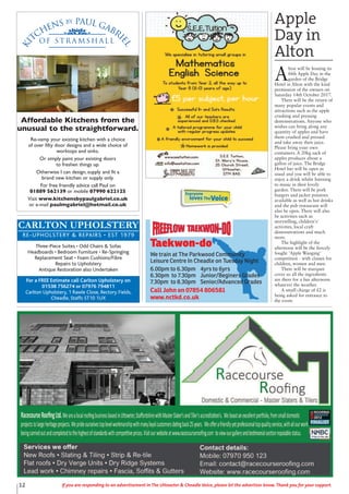 12 If you are responding to an advertisement in The Uttoxeter & Cheadle Voice, please let the advertiser know. Thank you for your support.
CARLTON UPHOLSTERY
RE-UPHOLSTERY & REPAIRS • EST 1979
Three-Piece Suites • Odd Chairs & Sofas
Headboards • Bedroom Furniture • Re-Springing
Replacement Seat • Foam Cushions/Fibre
Repairs to Upholstery
Antique Restoration also Undertaken
For a FREE Estimate call Carlton Upholstery on
01538 756274 or 07976 794811
Carlton Upholstery, 1 Rawle Close, Rectory Fields,
Cheadle, Staffs ST10 1UX
Ki
tchens by Paul Gabri
el
of S t r a m s h a l l
Affordable Kitchens from the
unusual to the straightforward.
Re-vamp your existing kitchen with a choice
of over fifty door designs and a wide choice of
worktops and sinks.
Or simply paint your existing doors
to freshen things up.
Otherwise I can design, supply and fit a
brand new kitchen or supply only.
For free friendly advice call Paul on
01889 562139 or mobile 07990 622125
Visit www.kitchensbypaulgabriel.co.uk
or e-mail paulmgabriel@hotmail.co.uk
Taekwon-do
We train at The Parkwood Community
Leisure Centre In Cheadle on Tuesday Night
6.00pm to 6.30pm 4yrs to 6yrs
6.30pm to 7.30pm Junior/Beginers Grades
7.30pm to 8.30pm Senior/Advanced Grades
Call John on 07854 806581
www.nctkd.co.uk
Everyone
lovesTheVoice
Apple
Day in
Alton
A
lton will be hosting its
fifth Apple Day in the
garden of the Bridge
Hotel in Alton with the kind
permission of the owners on
Saturday 14th October 2017.
There will be the return of
many popular events and
attractions such as the apple
crushing and pressing
demonstrations. Anyone who
wishes can bring along any
quantity of apples and have
them crushed and pressed
and take away their juice.
Please bring your own
containers. A 20kg sack of
apples produces about a
gallon of juice. The Bridge
Hotel bar will be open as
usual and you will be able to
enjoy a drink whilst listening
to music in their lovely
garden. There will be pork
burgers and jacket potatoes
available as well as hot drinks
and the pub restaurant will
also be open. There will also
be activities such as
storytelling, children's'
activities, local craft
demonstrations and much
more.
The highlight of the
afternoon will be the fiercely
fought 'Apple Wanging'
competition - with classes for
children, women and men.
There will be marquee
cover so all the ingredients
are there for a fun afternoon
whatever the weather.
A small charge of £2 is
being asked for entrance to
the event.
 