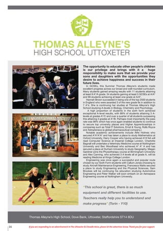 16 If you are responding to an advertisement in The Uttoxeter & Cheadle Voice, please let the advertiser know. Thank you for your support.
Thomas Alleyne’s High School, Dove Bank, Uttoxeter, Staffordshire ST14 8DU
The opportunity to educate other people’s children
is our privilege and brings with it a huge
responsibility to make sure that we provide your
sons and daughters with the opportunities they
desire to achieve happiness and success in their
future lives.
In GCSEs, this Summer Thomas Alleyne’s students made
excellent progress across our broad and well-rounded curriculum.
Many students gained amazing results with 11 students attaining
at least 8 A*/A grade. 34 students gaining at least 5 GCSEs at A/A*
and 99 students achieving at least one grade at A/A*.
Hannah Brown succeeded in being one of the top 2500 students
in England who were awarded 3 of the new grade 9s in addition to
7 A*s. She is continuing her studies at Thomas Alleyne’s High
School studying A-levels in Biology, Chemistry and Psychology.
A high proportion of students in the sixth form achieved
exceptional A-level results, with 88% of students attaining 3 A-
levels at grades A*/C and over a quarter of all students surpassing
this attaining 3 grades at A*/B. Perhaps most importantly the pass
rate was 98% which has once again enabled students to continue
to secure top university places and Higher Apprenticeships in
companies such as Total IT Solutions, Ernst & Young, Rolls Royce
and AstraZeneca (a global pharmaceutical company.)
Notable academic achievements include Alfie Holmes who
secured A*A*A*A* and has taken a place to study Mathematics at
Oxford University, Harry Cooper who having achieved A*A*AA will
read Computer Science at Imperial College London. Charlotte
Bagnall will undertake a Veterinary Medicine course at Nottingham
University and Ben Woodhead who achieved A* A* A and has
secured a place at Durham University to study Geography. Megan
Gardiner joins the Physiotherapy course at Birmingham University
and Alex Canning, who achieved 3 A levels all at grade A, will be
reading Medicine at Kings College London.
Engineering was once again a successful and popular route
chosen by our Sixth Form students with Callum Jones choosing to
study Aircraft Maintenance Engineering, Francesca Watts secured
a place to study Engineering and the Physical Sciences, Sam
Brookes will be continuing his education studying Automotive
Engineering and Peter Walker will soon embark on an Aerospace
Engineering course at Nottingham University.
“This school is great, there is so much
equipment and different facilities to use.
Teachers really help you to understand and
make progress” (Torin - Y10)
 