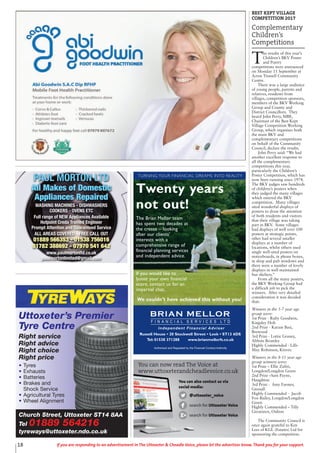 18 If you are responding to an advertisement in The Uttoxeter & Cheadle Voice, please let the advertiser know. Thank you for your support.
Twenty years
not out!
Authorised and Regulated by the Financial Conduct Authority
BRIAN MELLOR
F I N A N C I A L S E R V I C E S L T D
Independent Financial Adviser
Russell House • 20 Stockwell Street • Leek • ST13 6DS
Tel: 01538 371288 www.brianmellorfs.co.uk
We couldn’t have achieved this without you!
TURNING YOUR FINANCIAL DREAMS INTO REALITY
The Brian Mellor team
has spent two decades at
the crease – looking
after our clients’
interests with a
comprehensive range of
financial planning services
and independent advice.
If you would like to
boost your own financial
score, contact us for an
impartial chat.
Church Street, Uttoxeter ST14 8AA
Tel 01889 564216
tyreways@uttoxeter.ndo.co.uk
Uttoxeter’s Premier
Tyre Centre
Right service
Right advice
Right choice
Right price
• Tyres
• Exhausts
• Batteries
• Brakes and
Shock Service
• Agricultural Tyres
• Wheel Alignment
PAUL MORTON LTD
All Makes of Domestic
Appliances Repaired
WASHING MACHINES - DISHWASHERS
COOKERS - OVENS ETC
Full range of NEW Appliances Available
Hotpoint Creda Trained Engineer
Prompt Attention and Guaranteed Service
ALL AREAS COVERED - FREE CALL OUT
01889 566353 - 01538 756016
01782 388692 - 07970 541 642
www.paulmortonltd.co.uk
paulmortonlimited@gmail.com
BEST KEPT VILLAGE
COMPETITION 2017
Complementary
Children’s
Competitions
T
he results of this year’s
Children’s BKV Poster
and Poetry
competitions were announced
on Monday 11 September at
Acton Trussell Community
Centre.
There was a large audience
of young people, parents and
relatives, residents from
villages, competition sponsors,
members of the BKV Working
Group and County and
District Councillors. They
heard John Perry, MBE,
Chairman of the Best Kept
Village Competition Working
Group, which organises both
the main BKV and
complementary competitions
on behalf of the Community
Council, declare the results.
John Perry said: “We had
another excellent response to
all the complementary
competitions this year,
particularly the Children’s
Poster Competition, which has
now been running since 1974.
The BKV judges saw hundreds
of children’s posters when
they judged the many villages
which entered the BKV
competition. Many villages
sited wonderful displays of
posters to draw the attention
of both residents and visitors
that their village was taking
part in BKV. Some villages
had displays of well over 100
posters at strategic points,
other had several smaller
displays at a number of
locations, whilst others used
single well-sited posters on
noticeboards, in phone boxes,
in shop and pub windows and
there were a number of lovely
displays in well maintained
bus shelters.”
From all the many posters,
the BKV Working Group had
a difficult job to pick the
winners. After very detailed
consideration it was decided
that:
Winners in the 5-7 year age
group were:
1st Prize - Ruby Goodwin,
Kingsley Holt
2nd Prize - Karam Basi,
Brewood
3rd Prize - Lottie Graney,
Abbots Bromley
Highly Commended - Lilli-
May Robinson, Kinver.
Winners in the 8-11 year age
group winners were:
1st Prize – Ellie Zafiri,
Longdon/Longdon Green
2nd Prize –Sam Payne,
Haughton
3rd Prize - Amy Farmer,
Gnosall
Highly Commended - Jacob
Fox-Bailey, Longdon/Longdon
Green
Highly Commended – Tilly
Greatorex, Oulton
The Community Council is
once again grateful to Ken
Lees of KGL (Estates) Ltd for
sponsoring the competition.
You can also contact us via
social media:
@uttoxeter_voice
search for Uttoxeter Voice
search for Uttoxeter Voice
You can now read The Voice at
www.uttoxeterandcheadlevoice.co.uk
 