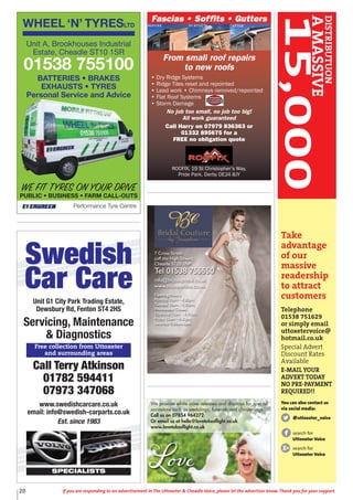 20 If you are responding to an advertisement in The Uttoxeter & Cheadle Voice, please let the advertiser know. Thank you for your support.
WHEEL ‘N’ TYRESLTD
Performance Tyre Centre
WE FIT TYRES ON YOUR DRIVE
PUBLIC • BUSINESS • FARM CALL-OUTS
Unit A, Brookhouses Industrial
Estate, Cheadle ST10 1SR
01538 755100
BATTERIES • BRAKES
EXHAUSTS • TYRES
Personal Service and Advice
Swedish
Car Care
Unit G1 City Park Trading Estate,
Dewsbury Rd, Fenton ST4 2HS
Servicing, Maintenance
& Diagnostics
Call Terry Atkinson
01782 594411
07973 347068
www.swedishcarcare.co.uk
email: info@swedish-carparts.co.uk
Est. since 1983
SPECIALISTS
Free collection from Uttoxeter
and surrounding areas
Fascias • Soffits • Gutters
From small roof repairs
to new roofs
• Dry Ridge Systems
• Ridge Tiles reset and repointed
• Lead work • Chimneys removed/repointed
• Flat Roof Systems
• Storm Damage
No job too small, no job too big!
All work guaranteed
Call Harry on 07979 836363 or
01332 895675 for a
FREE no obligation quote
ROOFIX, 19 St Christopher’s Way,
Pride Park, Derby DE24 8JY
We provide white dove releases and displays for special
occasions such as weddings, funerals and christenings.
Call us on 07854 964272
Or email us at hello@lovetakesflight.co.uk
www.lovetakesflight.co.uk
7 Cross Street
(off the High Street),
Cheadle ST10 1NP
Tel 01538 755550
info@bcjosephine.co.uk
www.bcjosephine.co.uk
Opening Hours:
Monday 10am - 4.30pm,
Tuesday 10am - 4.30pm,
Wednesday Closed,
Thursday 10am - 4.30pm,
Friday 10am - 4.30pm,
Saturday 9.30am-5pm
Take
advantage
of our
massive
readership
to attract
customers
Telephone
01538 751629
or simply email
uttoxetervoice@
hotmail.co.uk
Special Advert
Discount Rates
Available
E-MAIL YOUR
ADVERT TODAY
NO PRE-PAYMENT
REQUIRED!!
You can also contact us
via social media:
@uttoxeter_voice
search for
Uttoxeter Voice
search for
Uttoxeter Voice
DISTRIBUTUON
AMASSIVE
15,000
 