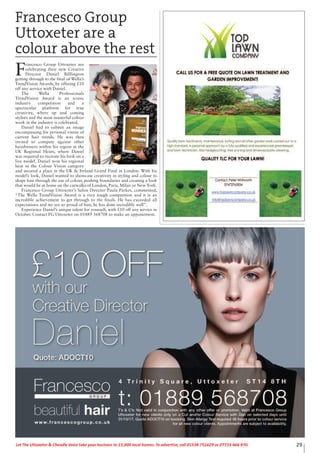 29Let The Uttoxeter & Cheadle Voice take your business to 15,000 local homes. To advertise, call 01538 751629 or 07733 466 970.
Francesco Group
Uttoxeter are a
colour above the rest
F
rancesco Group Uttoxeter are
celebrating their new Creative
Director Daniel Billlington
getting through to the final of Wella’s
TrendVision Awards, by offering £10
off any service with Daniel.
The Wella Professionals
TrendVision Award is an iconic
industry competition and a
spectacular platform for true
creativity, where up and coming
stylists and the most masterful colour
work in the industry is celebrated.
Daniel had to submit an image
encompassing his personal vision of
current hair trends. He was then
invited to compete against other
hairdressers within his region at the
UK Regional Heats, where Daniel
was required to recreate his look on a
live model. Daniel won his regional
heat in the Colour Vision category
and secured a place in the UK & Ireland Grand Final in London. With his
model’s look, Daniel wanted to showcase creativity in styling and colour to
shape hair through the use of colour, pushing boundaries and creating a look
that would be at home on the catwalks of London, Paris, Milan or New York.
Francesco Group Uttoxeter’s Salon Director Paula Parkes, commented,
“The Wella TrendVision Award is a very tough competition and it is an
incredible achievement to get through to the finals. He has exceeded all
expectations and we are so proud of him, he has done incredibly well”.
Experience Daniel’s unique talent for yourself, with £10 off any service in
October. Contact FG Uttoxeter on 01889 568708 to make an appointment.
 
