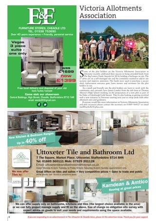 4 If you are responding to an advertisement in The Uttoxeter & Cheadle Voice, please let the advertiser know. Thank you for your support.
New Kitchen & Bedroom Ranges
Up to 40% off
Karndean & Amtico
flooring at great prices
Uttoxeter Tile and Bathroom Ltd
7 The Square, Market Place, Uttoxeter, Staffordshire ST14 8HN
Tel: 01889 560111 Mob: 07929 201128
Email: uttoxetertileandbathroom@hotmail.co.uk
Open: Monday 8-3pm; Tuesday to Friday 8-5pm; Saturday 8-2pm; Sunday appointment only.
Great Offers on tiles and suites • Very competitive prices • Open to trade and public
While stocks last. Terms & conditions apply.
We can offer supply only on bathrooms, kitchens and tiles (the largest choice available in the area)
or we can fully project manage supply and fit on the above, free of charge no obligation site survey with
expert advice on goods to suit your needs and requirements using the space available.
We now offer
Tiles by:
EEFURNITURE STORES, CHEADLE LTD
TEL. 01538 753690
Over 40 years experience • Friendly, personal service
&
Free local delivery and disposal of your old
bed/suite/carpet
Come visit our showroom
Central Buildings, High Street, Cheadle, Staffordshire ST10 1AR
email: eande30@gmail.com
Vegas
3 piece
suite -
one only
was
£1699
now
£1399
S
ome of the plot holders on the Victoria Allotments Association in
Uttoxeter recently celebrated their success in being awarded funds from
The Big Lottery Fund, Awards for All by holding a barbeque on site. The
27 plots are on a self-managed site and the committee wanted to add to site
security and improve amenities. The funds were used to purchase a secure
shed, replacement entrance gate, lawn mower and strimmer for the plot
holders to use.
As a small and friendly site the plot holders are keen to work with the
community and currently have James Lumley from the 6th form at Thomas
Alleyne’s High School working on the preparation of a new plot as part of
his Duke of Edinburgh Gold Award. They’re also looking at getting involved
with a new initiative in Uttoxeter starting next year to swap seeds with other
allotment sites and gardeners.
If anyone would like more information on Victoria Allotments Association
and plot vacancies please contact the secretary on 01889 564527 or email
mail@nicholls50.plus.com
Victoria Allotments
Association
 