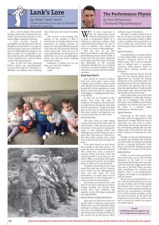 42 If you are responding to an advertisement in The Uttoxeter & Cheadle Voice, please let the advertiser know. Thank you for your support.
Lank’s Lore
by Steve ‘Lank’Lavin
Golden Memories from one of Uttoxeter’s
Favourite Characters
Just a brief column this month
during a busy time at present for me
while I put the final touches to my
future larger contented columns.
I have recently become a
grandfather for the first time with my
daughter giving birth to a gorgeous
baby girl and as she lives a good way
away in Edinburgh I do not get to see
them as often as I would like to, so
she sends the wife and I photographs
of her virtually every week to show
us how she is growing up.
One of the last ones (featured
below) shows my granddaughter
Lois (far left) with her 4 friends at a
Mothers and Babies social meeting
when they were all about 4 months
old.
The reason I am putting this
picture in my column is that it
reminds me of another photo in my
possession of another relative of
mine, my wife’s grandfather pictured
2nd from the left pictured with his
mates when they were all over 70
years old milling over their past lives
whilst the one of my granddaughter
shows her and her mates looking
forward to theirs.
Somehow it brings over to you
how very short life is indeed.
Till next time,
Lank
The Performance Physio
by Paul Williamson,
Chartered Physiotherapist
W
ith 25 years’ experience in
elite & professional sports
Paul has dedicated his careers
as both a professional athlete & a
clinician to achieving excellence. Paul
competed for Great Britain for over 11
years in athletics then turned his
attention to a career in physiotherapy.
Paul has now set up ‘The
Performance Physio’ a specialist private
physiotherapy practice based locally at
Lower Tean. He uses all his experience
of working with elite sports & brings
this philosophy to the everyday
champion, whether they are a weekend
warrior, a recreational athlete or those
who want to continue with normal daily
activities.
Back Pain Part 2
Last month we started to discuss
back pain and as this is such a large
complex area we broke it down to two
parts. We know lower back pain effects
around 80% of the population at some
point in their lives and can range from
small niggles to crippling pain that alters
your lifestyle.
In part one we focused on disc
related back pain, the signs &
symptoms of emergency situations, how
to conservatively manage the acute pain
and the prevention of long term back
pain. In this issue we shall discuss how
the joints, muscles and ligaments can
cause pain and what to look out for.
Facet Joint Pain:
The facet joints are small sliding
surfaces between and on both sides of
each vertebra. They prevent excessive
movement of the spine by limiting the
range of each segment whilst also
allowing movement by sliding on top of
each other. The joints are covered in a
thin film called cartilage and a small
sack of lubricating fluid surrounds the
joint.
If for some reason you wear down
the cartilage in the facet joint it can
make the joint irritated and inflamed.
This could then cause a protective
reaction within your body where the
muscles parallel to your spine go into
spasm. When a muscle goes into spasm
it can change the posture of your back
which in itself can be uncomfortable.
Symptoms associated to facet joint
lower back pain may well be a specific
area of pain over the offending facet
joint; you may notice the local
musculature is in spasm and it may be
uncomfortable to lean backwards or
rotate to look over one shoulder.
Pain down your buttock and to the
back of your knee could also be present.
Sitting, standing and driving often
irritate facet joint problems and
episodes of pain often appear sporadic
and unpredictable.
Muscle Strain or Ligament Sprain:
Back pain can also be the result of a
muscle strain or ligament sprain most
likely to have occurred with poor lifting
technique or during a physical activity.
You may note tenderness around the
affected area and a feeling of stiffness as
the muscles can go into spasm, which
will limit range of movement.
The pain is usually located local to
the site of injury and does not radiate
down into the buttock or leg. It is likely
to have a sudden onset associated to an
event. Unlike disc related lower back
pain this type of pain usually eases with
rest.
Spinal Fractures:
A‘spondylolysis’ is a fracture known
as a Pars defect which can be caused by
repetitive extension activity to the
lumbar spine. This is more commonly
seen in athletes such as gymnasts,
cricketers, tennis players, rowers or
those whose sporting activities are
overhead.
You may experience local or referred
pain into the buttock which may be
aggravated for example by leaning
backwards or by continuing with your
sporting activity. You may find the pain
is located to the opposite side of your
dominant sporting hand.A right handed
tennis player may experience pain into
the left side of their lower back.
A Pars defect that occurs both sides
‘spondylolythesis’ is where the vertebrae
slide out of alignment. This usually
develops in early childhood and is most
commonly seen between the ages of 9-
14. There is a definite family
predisposition with this cause.
Spinal Stenosis:
Narrowing of the spinal canal
develops with the aging process and
degenerative changes. With this type of
narrowing you may start to notice
referred pain into the legs especially into
the calves during walking, this may then
disperse after a brief rest. You may also
notice weakness or numbness in to the
legs.
Visually you may see that the leg has
lost muscle size and feels cold. Typically
you will not like standing for prolonged
periods or leaning backwards. Some
relief is provided by bending forwards
as though you are tying your shoelaces.
Referred Pain:
Finally we need to discuss that the
lower back pain can be referred from
elsewhere in the body. It is well
documented that the hips, the sacro iliac
joints and muscular trigger points often
refer pain to the back. There are many
other possibilities for referred pain
which is why it is so complicated to
diagnose and mange in an appropriate
and safe manner.
My personal recommendation is to
see a clinical professional as soon as you
can, get a realistic idea of what is going
on and how best to move forward to
help your current symptoms and then to
prevent any reoccurrences if possible.
Last month’s column provides a guide
on what can be done in the short and
long term, so please take a look or feel
free to contact me should you require
any further advice.
Email:
paul@theperformancephysio.com
www.theperformancephysio.com
 