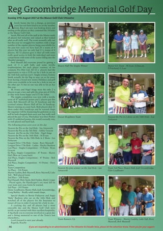 46 If you are responding to an advertisement in The Uttoxeter & Cheadle Voice, please let the advertiser know. Thank you for your support.
A
lovely Sunny day for a change, as previous
years has not been kind to us on the weather
front. Reg I am sure was looking down and
smiling at the players as they contested the 18 holes
at the Manor Golf Club.
Sarah, Phil and all of the staff at the Manor made
all players feel welcome and valued as they looked
after us all really well. The event normally sells out
but this year we struggled for numbers with a large
number of the regular players being unavailable for
the past few years we have had 20 x teams of 4
players but this year we only had 13 x teams of 4
players. All 52 players gave it their all with some
really good scores in both the individual and team
competitions with some of the scores falling into the
‘Bandits’catergory.
Paul Hassall did everyone proud by getting a
pack of 3 x golf balls and some terrific
trophies/prizes for each player courtesy of his
company Pro Hire Ltd. All 52 x players had the
opportunity to win a £15k car for a hole in one on
the 16th hole and last year’s Singles winner, Tommy
Smith actually hit the flag so near yet so far away
from having a brand new motor. Holidays and golf
clubs were available to be won for a hole in one on
the other par 3’s but no one was able to hit an Ace
this year.
M. Evans and Nigel Ainge were the only 2 x
players to get a two and split the prize pot of £104,
so they went home happy and £52 the richer.
The singles completion was won with a terrific
score of 47 stableford points and 2 players got this
total, Bob Maxwell off his 24 handicap and the
eventual winner Shawn Hall off his 16 handicap.
Shawn winning on count back. Both players shot 11
shots under their handicaps and be warned chaps
the organiser will be sharpening his guilotene as you
will be both chopped shots next year but really well
played the pair of you. Third place was Dave Parkes
with 43 stableford points, this would normally win,
so well played and hard luck.
The following prizes were won on the day
Nearest the Pin on the 2nd Hole - Ian Ainsworth
Nearest the Pin on the 5th Hole - Ashley Grocott
Nearest the Pin on the 13th Hole - Nigel Ainge
Nearest the Pin on the 16th Hole - M Evans
Nearest the Pine on the 18th Hole in 2 Shots - Lee
Finlayson
Longest Drive 17th Hole - Gents - Rory Maxwell
Longest Drive 17th Hole - Ladies - Hayley Buckton
Last Place - Singles Competition - 15 Points - Ryan
Grocott
Ist Place, Singles Competition - 47 Points - Shawn
Hall (Won on Count back)
2nd Place, Singles Competition - 47 Points - Bob
Maxwell
3rd Place, Singles Competition - 43 Points - Dave
Parkes
Team Competition
1st Place - 116 Points
Martin Gadsby, Bob Maxwell, Rory Maxwell, Luke
Taft - Well played Gents
2nd Place - 108 Points
Paul Hassall, Mick Steele, Bob Finikin, Mark Craigie
- Placed again, the Handicaper’s axe must fall on
your team next year, Gents be warned.
3rd Place - 103 Points
Glenn Leadbeater, Shawn Hall, Josh Groombridge,
Craig Bickley - Really solid round chaps.
Special thanks to Bernie Finlayson and Angie
‘Babe’ Buckton who sat on the 16th Hole and
watched all of the players for the Insurance to
ensure all was in order if anyone hit a hole in one.
A cracking day and all players had a most
enjoyable day and the Manor Golf Club were
terrific as per normal with their excellent hospitality.
A big thank you to everyone involved on a great day
and a fitting memorial to one of the Town’s lost
charachters..
Look forward to next year already.
Regards, Roachy
Reg Groombridge Memorial Golf Day
Sunday 27th August 2017 at the Manor Golf Club Uttoxeter
Manor GC Team - M.Evan, S.Duncan,
P.Pritchard, G.Law
Shawn Hall The Singles Winner
Nearest the Pin in 2 shots on the 18th Hole - Lee
Finlayson
Deeset Shopfitters Team
Team 3rd Place, Shawn Hall, Josh Groombridge,
Glen Leadbeater
Nearest the pine winner on the 2nd Hole - Ian
Ainsworth
Team Winners - Martin Gadsby, Luke Taft, Rory
Maxwell, Bob Maxwell
Team Runners Up
 