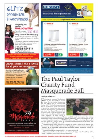 5Let The Uttoxeter & Cheadle Voice take your business to 15,000 local homes. To advertise, call 01538 751629 or 07733 466 970.
Stockists of Leading Brands
of Food at Competitive Prices
Birds, Rabbits, Guinea Pigs, Hamsters,
Cold Water Fish & Tropical Fish.
Call in to see Chip,our adorable
10 year old Parrott
Tel: 01538 753193
8 Cross Street, Cheadle ST10 1NP
CROSS STREET PET STORES
For all your pet requirements
Glitz
Dancewear
& Fancydress
Call into our shop for fabulous Christmas,
Disney and Halloween costumes!
NOW STOCKING HALLOWEEN CONTACT LENSES!
Everything you
need for
Halloween
Christmas New Year
Fancy Dress or the school play.
We stock all styles of dancewear, shoes, bags
etc for the experienced dancer or the complete
beginner.
Large selection of Adult & Childrens Fancydress
(to hire or buy) Wigs & Accessories for that
special party or school production.
28 Bank Street Cheadle
01538 754414
www.glitz-fancydress.co.uk
Email: sales@glitz-fancydress.co.uk
The Paul Taylor
Charity Fund
Masquerade Ball
28th October 2017
F
ollowing the success of the Summer
Ball in 2016, the PTCF are excited
about their up-coming Masquerade
Ball, held at Keele Hall on Saturday 28th
October 2017. The fund raising committee
was set up two years ago to raise money
for pioneering research into lung cancer,
following the sad loss of husband, father
and friend Paul Taylor. The research, if
successful, could lead to the invention of a
simple breath test, which would allow a far
earlier diagnosis of lung cancer –
automatically improving prognosis. The test would be much less invasive than existing
methods and results would be available in minutes; not days or weeks as is currently the case.
Son of Paul, and chairman of the PTCF Mark Taylor said “This is such a good cause, Dad
took part in Dr Joe’s research whilst he was undergoing his treatment and we know how
important this would have been to him”.
The total raised to date is well over £10,000 and the group is aiming to top that this year.
The auction at the Summer Ball was one of the highlights. Auctioneer extraordinaire, Phil
Cope said “We’ve already had some fantastic auction lots donated but are still looking for
one or two more lots”.
For more information contact the PTCF via rosie@ptcf.org.uk
Tickets are available from the website www.ptcf.org.uk or pop in to Donald Cope & Co,
Cheadle Car Park to buy tickets or drop off donations.
 