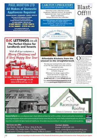 10 If you are responding to an advertisement in The Uttoxeter & Cheadle Voice, please let the advertiser know. Thank you for your support.
DJC LETTINGS.co.uk
The Perfect Choice for
Landlords and Tenants
Wish all of our customers a
Merry Christmas and
A Very Happy New Year
01538 752232 / 07866 558376
www.djclettings.co.uk
deborah@djclettings.co.uk
CARLTON UPHOLSTERY
RE-UPHOLSTERY & REPAIRS • EST 1979
Three-Piece Suites • Odd Chairs & Sofas
Headboards • Bedroom Furniture • Re-Springing
Replacement Seat • Foam Cushions/Fibre
Repairs to Upholstery
Antique Restoration also Undertaken
For a FREE Estimate call Carlton Upholstery on
01538 756274 or 07976 794811
Carlton Upholstery, 1 Rawle Close, Rectory Fields,
Cheadle, Staffs ST10 1UX
PAUL MORTON LTD
All Makes of Domestic
Appliances Repaired
WASHING MACHINES • DISHWASHERS • COOKERS • OVENS ETC
Full range of NEW Appliances Available
Hotpoint Creda Trained Engineer
Prompt Attention and Guaranteed Service
ALL AREAS COVERED - FREE CALL OUT
01889 566353 - 01538 756016
01782 388692 - 07970 541 642
www.paulmortonltd.co.uk
paulmortonlimited@gmail.com
Ki
tchens by Paul Gabri
el
of S t r a m s h a l l
Affordable Kitchens from the
unusual to the straightforward.
Re-vamp your existing kitchen with a choice
of over fifty door designs and a wide choice of
worktops and sinks.
Or simply paint your existing doors
to freshen things up.
Otherwise I can design, supply and fit a
brand new kitchen or supply only.
For free friendly advice call Paul on
01889 562139 or mobile 07990 622125
Visit www.kitchensbypaulgabriel.co.uk
or e-mail paulmgabriel@hotmail.co.uk
O
ldfields Hall Middle
School Year 5
pupils zoomed off
to the National Space
Centre to experience some
Intergalactic Science outside
of the classroom! Everyone
had an awesome day
interacting with all of the
amazing exhibits .The
journey inside the
planetarium was another
highlight as was looking
through all of the goodies in
the shop! Year 5 would like
to say a massive thank you
to Mrs Hordern for
organising such an out of
this world experience!
Blast-
Off!!!
 