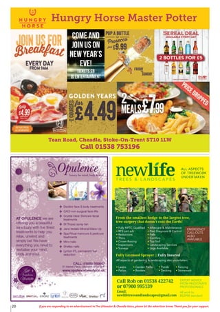 20 If you are responding to an advertisement in The Uttoxeter & Cheadle Voice, please let the advertiser know. Thank you for your support.
T R E E S & L A N D S C A P E S
ALL ASPECTS
OF TREEWORK
UNDERTAKEN
Fully NPTC Qualified
RFS cert arb
Reductions
Thins
Crown Raising
Inspections
Surveys
All aspects of gardening & landscaping also undertaken:
Lawns Garden Paths Ponds Fencing
Patios Borders Decking Stonework
Aftercare & Maintenance
Pest Diagnosis & Control
Fells
Conifers
Top Soil
Landscaping Services
Logs Available
From the smallest hedge to the largest tree,
tree surgery that doesn’t cost the Earth!
Fully Licensed Sprayer | Fully Insured
EXPERT ADVICE
FROM PASSIONATE
PROFESSIONALS
Call Rob: 01538 361 432
or 07900 995 139
Printed by SO Marketing - 01538 750 538 - www.somarketing.comAll work to BS3998 standard
EXPERT ADVICE
FROM PASSIONATE
PROFESSIONALS
All work to
BS3998 standard
Call Rob on 01538 422742
or 07900 995139
Email:
newlifetreesandlandscapes@gmail.com
EMERGENCY
CALL-OUTS
ALSO
AVAILABLE
Tean Road, Cheadle, Stoke-On-Trent ST10 1LW
Call 01538 753196
Hungry Horse Master Potter
COME AND
JOIN US ON
NEW YEAR’S
EVE!
Tickets £6
DJ Entertainment
 