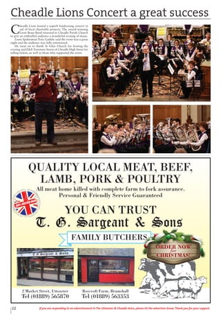 QUALITY LOCAL MEAT, BEEF,
LAMB, PORK & POULTRY
All meat home killed with complete farm to fork assurance.
Personal & Friendly Service Guaranteed
YOU CAN TRUST
100% BRITISH MEAT
2 Market Street, Uttoxeter
Tel (01889) 565870
Roycroft Farm, Bramshall
Tel (01889) 563353
ORDER NOW
for
CHRISTMAS!
22 If you are responding to an advertisement in The Uttoxeter & Cheadle Voice, please let the advertiser know. Thank you for your support.
Cheadle Lions Concert a great success
C
headle Lions hosted a superb fundraising concert in
aid of local charitable projects. The award-winning
Lions Brass Band returned to Cheadle Parish Church
to give an enthralled audience a wonderful evening of music.
Lions Spokesman Tony Gadsby said the event was a great
night and the audience was fully entertained.
He went on to thank St Giles Church for hosting the
evening and E&E Furniture Stores of Cheadle High Street for
selling tickets, as well as those who supported the event.
 