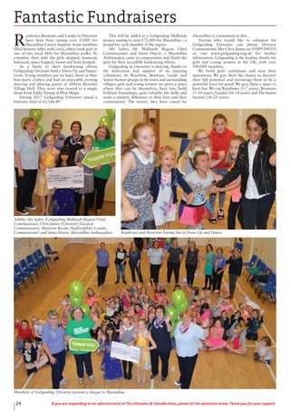 24 If you are responding to an advertisement in The Uttoxeter & Cheadle Voice, please let the advertiser know. Thank you for your support.
Fantastic Fundraisers
R
ainbows, Brownies and Guides in Uttoxeter
have been busy raising over £1000 for
Macmillan Cancer Support. Some members
filled Smartie tubes with coins, others took part in
one of two local Mile for Macmillan walks. To
complete their mile the girls skipped, bounced,
balanced, space hopped, swam and hula hooped.
As a finale to their fundraising efforts
Girlguiding Uttoxeter held a ‘Dress Up and Dance’
event. Young members put on fancy dress or their
best party clothes and had an enjoyable evening
dancing and playing games at Abbots Bromley
Village Hall. They were also treated to a magic
show from Eddie Young of Phat Magic.
During 2017 Girlguiding Uttoxeter raised a
fantastic total of £1,146.89.
This will be added to a Girlguiding Midlands
project aiming to raise £72,000 for Macmillan – a
pound for each member in the region.
Abi Salter, the Midlands Region Chief
Commissioner and Anita Harris, a Macmillan
Ambassador, came to congratulate and thank the
girls for their incredible fundraising efforts.
Girlguiding in Uttoxeter is thriving, thanks to
the dedication and support of its amazing
volunteers. In Rainbow, Brownie, Guide and
Senior Section groups in the town and surrounding
villages, girls and young women are given a space
where they can be themselves, have fun, build
brilliant friendships, gain valuable life skills and
make a positive difference to their lives and their
communities. The money they have raised for
Macmillan is a testament to this.
Anyone who would like to volunteer for
Girlguiding Uttoxeter can phone Division
Commissioner Mrs Chris James on 01889 500313
or visit www.girlguiding.org.uk for further
information. Girlguiding is the leading charity for
girls and young women in the UK, with over
500,000 members.
We build girls’ confidence and raise their
aspirations. We give them the chance to discover
their full potential and encourage them to be a
powerful force for good. We give them a space to
have fun. We run Rainbows (5–7 years), Brownies
(7–10 years), Guides (10–14 years) and The Senior
Section (14–25 years). 
Rainbows and Brownies having fun at Dress Up and Dance.
Adults: Abi Salter (Girlguiding Midlands Region Chief
Commissioner, Chris James (Uttoxeter Division
Commissioner), Maureen Recine (Staffordshire County
Commissioner) and Anita Harris (Macmillan Ambassador).
Members of Girlguiding Uttoxeter present a cheque to Macmillan.
 