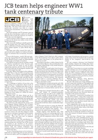 26 If you are responding to an advertisement in The Uttoxeter & Cheadle Voice, please let the advertiser know. Thank you for your support.
E
xcavator
giant JCB
helped TV
personality Guy
Martin to engineer a tribute to the role tanks
played in helping change the course of the First
World War. The story of the tank’s role and its
modern-day recreation was told in a recent
Channel Four documentary ‘Guy Martin’s WW1
One Tank’.
The truck mechanic and TV presenter came up
with the idea of producing a replica of a 30-tonne
Mark IV tank to mark the centenary of a battle in
which they were first deployed.
And he turned to JCB’s engineers and welders
to help turn his dream into reality in time for the
special anniversary.
They rose to the challenge in double-quick time
with the profile parts cut, rolled and bent into
shape at JCB Heavy Products in Uttoxeter before
being welded together at JCB’s World HQ in
Rocester.
The huge team effort ensured the tank was
operational and on display in Cambrai, Northern
France on Armistice Day on Saturday, November
11th.
It was at this location - exactly 100 years ago -
where the original Mark IV tank helped the Allies
on the Western Front to make an unprecedented
breakthrough at the Battle of Cambrai.
Guy Martin was given just five months to build
an authentic reproduction of the 30-tonne tank
from scratch and was quick to call on JCB’s
engineering expertise. At more than 26 feet long
and 10 feet wide, the 105 horsepower machine had
a top speed of just four mph
Guy said: “When I first looked at this challenge,
I thought ‘This is a big ask. We’re not going to see
this happen.’ It is a massive undertaking and JCB
was the main reason this was able to happen. They
built the main part of the tank, and then the lads
at the Norfolk Tank Museum put all the engine
together. But JCB’s technology and knowhow was
so important.
“As a challenge to build it, I’d say this is the
biggest thing we’ve undertaken. There’s loads of
stuff we’ve done – building push bikes to go at
100mph, converting transit vans to do 150mph,
but this, I think, is the biggest one. It’s not that
we’re restoring them, or modifying them – we’re
building an exact replica of a Mark IV Fosters
Tank, from scratch.
Working from 3D plans drawn up by a
hobbyist modeller, employees at JCB’s World HQ
used computer design technology and cutting-edge
manufacturing techniques to recreate the chassis
of the historic machine in just eight weeks.
The JCB team who delivered the project were
Chief Engineer Martyn Molsom, 46, of Stone;
Design engineer Tom Beamish, aged 26, of Derby;
Welder Chris Shenton, 53, of Leek and welder
Chris Brennan, 46, of Longton, Stoke-on-Trent.
As a part of driver Guy’s crew, all four were
invited to witness the tank they helped to build
take part in a moving re-enactment of the moment
100 years ago that tanks first saw action in
Cambrai. They also took part in poignant
commemorations in Cambrai.
Martyn Molsom said: “The reproduction of a
Mark IV tank from a century ago is a great British
manufacturing story and that’s one of the reasons
we wanted to get involved in the project.
Replicating that innovation in a few weeks was a
massive task, but modern techniques and
equipment made it a lot easier for us than it would
have been back then.
“It was a fascinating project to be involved in,
both from an engineering point of view and from
the historical aspect, and I was delighted we could
make it happen. I don’t think any other company
in the UK would have been able to pull it off in
such a short time-frame, so I’m proud that it
worked out so well.”
The project to produce a replica chassis for the
tank was led by Martyn, who revealed data from
a Computer Aided Design (CAD) model had given
the team a head start.
Martyn added: “A model maker from Germany
had created a near-perfect CAD design of a Mark
IV that was blown up in the Battle of Cambrai and
had been buried there for over 70 years. That gave
us a fantastic historical representation, but we had
to adapt the design so it could be converted from
a model into a real-life machine. The timescale
involved made it a massive challenge, but we
pulled in resources from different parts of the
company and made it work.”
The manufacture of tanks during the early 20th
century would have involved cutting, drilling and
punching steel by hand using giant presses –
requiring hours of manual labour and fair bit of
sweat.
But things have changed dramatically in 100
years and, thanks to computer-controlled
machinery, the team was able to use a 4,000 watt
laser cutter capable of slicing through 15mm of
solid steel to complete a similar process in minutes.
Sections of the hull, including the centre cabin
and two rhomboid side panels, were built
separately and welded together in just 20 days – a
process that would have taken considerably longer
in 1917.
Yet the team was keen to ensure the Mark IV
looked entirely authentic and 3,000 fake rivets -
used to join the original tank together - were
attached to the replica using a robot welder.
Design engineer Tom Beamish said: “The
manufacture of tanks was cutting-edge stuff at the
time but looking back on it now, it barely seems
possible with the equipment workers then would
have had.
“We used modern techniques to rebuild the
machine, but the biggest problem was to make it
look as though it had just come off the factory line
during the war. All of the welding work was done
on the back side of the steel plates, so it wouldn’t
be visible externally, but the specifications are
exactly how they would have been back then. We
even replicated the roller spacing for the tracks of
the tank, so it would sound exactly the same as the
original.”
Guy Martin visited JCB’s World HQ during the
early stages of production and was given a virtual
reality vision of how the finished tank would look
thanks to the company’s state-of-the-art VR
system.
He met company chairman Lord Bamford
before lending a hand in the welding shop where
Chris Shenton said fabrication work took less than
four weeks.
Chris said: “It was down to us to put everything
together and there was a lot of welding work to be
done very quickly. It was a tough task and I don’t
think any other company could have done what
we did. I’ve worked at JCB for 24 years and this is
the biggest project I’ve been involved in, certainly
with the timeframe involved.”
Welding shop colleague Chris Brennan,
described the project as a ‘real team effort’.
He said: “The project was a huge challenge, but
we had a small team working on it throughout and
the process came together very quickly in the end.
Only four of us were involved from start to finish,
but there were other people who gave us support
and it was good to be a part of it.”
The completed chassis was transported to
Norfolk tank museum, near Norwich, where the
remainder of the project took place.
Two ‘sponsons’ – projections extending from
the side of the machine – along with a roof section
and other parts, also manufactured at JCB, were
lifted into place before a restored six-cylinder Rolls
Royce engine, tractor gearbox, tractor axles and
excavator tracks were fitted.
Guy’s original plan was to drive the tank in a
Remembrance Day parade through the centre of
his home-town Lincoln, where many of the Mark
IVs were originally built.
But when permission was refused, he came up
with the idea of taking the machine to France to
re-live the moment its distant ancestors rumbled
into battle.
The two-hour Channel Four programme,
which follows the entire rebuilding process, also
looks at the impact made by tanks during World
War One. Guy learns what life is like in a modern
tank and, thanks to recordings made before they
died, hears from men and women who crewed the
ground-breaking British invention.
The replica tank itself will return to the UK and
will remain at the Norfolk Museum.
There it will form the centrepiece of an
impressive World War One display and act as a
lasting tribute to the brave crews who lost their
lives in the conflict.
JCB team helps engineer WW1
tank centenary tribute
 