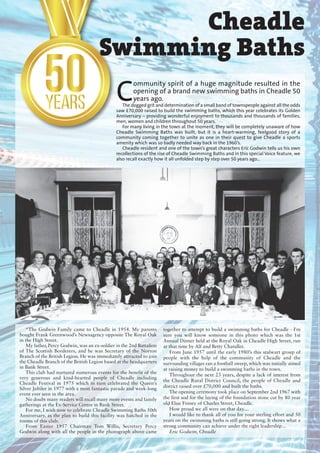 Cheadle
Swimming Baths
“The Godwin Family came to Cheadle in 1954. My parents
bought Frank Greenwood’s Newsagency opposite The Royal Oak
in the High Street.
My father, Percy Godwin, was an ex-soldier in the 2nd Battalion
of The Scottish Borderers, and he was Secretary of the Norton
Branch of the British Legion. He was immediately attracted to join
the Cheadle Branch of the British Legion based at the headquarters
in Bank Street.
This club had nurtured numerous events for the benefit of the
very generous and kind-hearted people of Cheadle including
Cheadle Festival in 1975 which in turn celebrated the Queen’s
Silver Jubilee in 1977 with a most fantastic parade and week-long
event ever seen in the area.
No doubt many readers will recall many more events and family
gatherings at the Ex-Service Centre in Bank Street.
For me, I wish now to celebrate Cheadle Swimming Baths 50th
Anniversary, as the plan to build this facility was hatched in the
rooms of this club.
From Easter 1957 Chairman Tom Willis, Secretary Percy
Godwin along with all the people in the photograph above came
together to attempt to build a swimming baths for Cheadle - I'm
sure you will know someone in this photo which was the 1st
Annual Dinner held at the Royal Oak in Cheadle High Street, run
at that time by Alf and Betty Chandler.
From June 1957 until the early 1980’s this stalwart group of
people with the help of the community of Cheadle and the
surrounding villages ran a football sweep, which was initially aimed
at raising money to build a swimming baths in the town.
Throughout the next 23 years, despite a lack of interest from
the Cheadle Rural District Council, the people of Cheadle and
district raised over £70,000 and built the baths.
The opening ceremony took place on September 2nd 1967 with
the first sod for the laying of the foundation stone cut by 80 year
old Elsie Finney of Charles Street, Cheadle.
How proud we all were on that day....
I would like to thank all of you for your sterling effort and 50
years on the swimming baths is still going strong. It shows what a
strong community can achieve under the right leadership...
Eric Godwin, Cheadle
C
ommunity spirit of a huge magnitude resulted in the
opening of a brand new swimming baths in Cheadle 50
years ago.
The dogged grit and determination of a small band of townspeople against all the odds
saw £70,000 raised to build the swimming baths, which this year celebrates its Golden
Anniversary – providing wonderful enjoyment to thousands and thousands of families,
men, women and children throughout 50 years.
For many living in the town at the moment, they will be completely unaware of how
Cheadle Swimming Baths was built, but it is a heart-warming, feelgood story of a
community coming together to unite as one in their quest to give Cheadle a sports
amenity which was so badly needed way back in the 1960’s.
Cheadle resident and one of the town’s great characters Eric Godwin tells us his own
recollections of the rise of Cheadle Swimming Baths and in this special Voice feature, we
also recall exactly how it all unfolded step by step over 50 years ago...
 