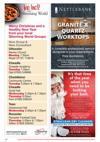 34 If you are responding to an advertisement in The Uttoxeter & Cheadle Voice, please let the advertiser know. Thank you for your support.
A complete professional service
designed to your requirements
Free Quotations
Showroom at Nettlebank, Sandbach Road,
Burslem, Stoke on Trent ST6 2DR
Telephone 01782 827313
www.graniteworktopsstokeontrent.co.uk
GRANITE &
QUARTZ
WORKTOPS
N E T T L E BA N K
It’s that time
of the year
when you
need to be
looking
your best.
We specialise in all types of
Dry Cleaning from Suiting and
everyday wear to evening wear and
wedding dresses.
Curtains and Suite Covers
Domestic and commercial laundry
Ironing service also available
Repairs and Alterations
We Wish All Our Customers
A Merry Christmas and
A Happy New Year
24 High Street, Cheadle,
Staffordshire ST10 1AF
Tel 01538 751413
Xtraclean is part of the Porters Group and
has no connection with Cheadle Dry Cleaners
XTRACLEAN DRY CLEANERS
Specialist Dry Cleaners and Launderers
New Group &
New Consultant
Uttoxeter
Renew Church
Monday 7.30pm
Steph 07751 116918
Cheadle
Cheadle Academy
Tuesday 7.00pm
Gail 07855 549698
Cheddleton
Community Centre
Tuesday 5.00pm & 7.00pm
Cheadle
Guild Hall
Wednesday 5.30pm & 7.30pm
Thursday 9.30am
Pam 07983 938240
Tean
Greatwood Hall
Wednesday 5.00pm & 7.00pm
Rocester
Rocester Football Club
Thursday 5.00pm & 7.00pm
Gillian 07928 556552
Merry Christmas and a
Healthy New Year
from your local
Slimming World Groups
 