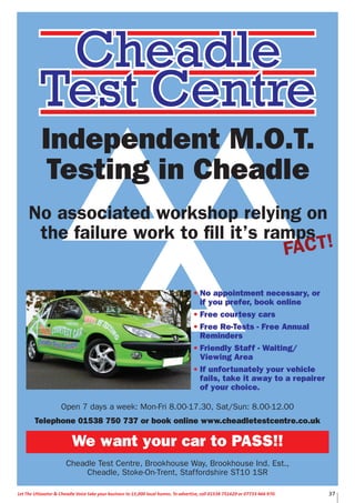 37Let The Uttoxeter & Cheadle Voice take your business to 15,000 local homes. To advertise, call 01538 751629 or 07733 466 970.
Open 7 days a week: Mon-Fri 8.00-17.30, Sat/Sun: 8.00-12.00
Telephone 01538 750 737 or book online www.cheadletestcentre.co.uk
We want your car to PASS!!
Cheadle Test Centre, Brookhouse Way, Brookhouse Ind. Est.,
Cheadle, Stoke-On-Trent, Staffordshire ST10 1SR
Independent M.O.T.
Testing in Cheadle
No associated workshop relying on
the failure work to fill it’s ramps
FACT!
• No appointment necessary, or
if you prefer, book online
• Free courtesy cars
• Free Re-Tests - Free Annual
Reminders
• Friendly Staff - Waiting/
Viewing Area
• If unfortunately your vehicle
fails, take it away to a repairer
of your choice.
 