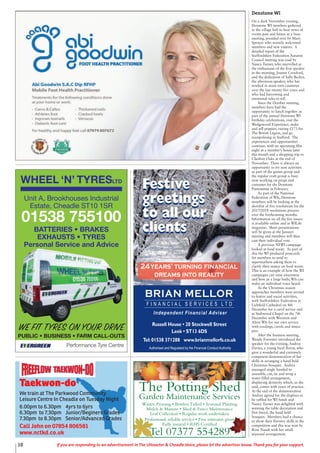 38 If you are responding to an advertisement in The Uttoxeter & Cheadle Voice, please let the advertiser know. Thank you for your support.
Taekwon-do
We train at The Parkwood Community
Leisure Centre In Cheadle on Tuesday Night
6.00pm to 6.30pm 4yrs to 6yrs
6.30pm to 7.30pm Junior/Beginers Grades
7.30pm to 8.30pm Senior/Advanced Grades
Call John on 07854 806581
www.nctkd.co.uk
The Potting Shed
Garden Maintenance Services
Winter Pruning • Borders Tidied • Seasonal Planting
Mulch & Manure • Shed & Fence Maintenance
Leaf Collection • Regular work undertaken
Professional, reliable service • Free estimates given
Fully insured • RHS Certified
Tel 07377 554289
BRIAN MELLOR
F I N A N C I A L S E R V I C E S L T D
Independent Financial Adviser
Authorised and Regulated by the Financial Conduct Authority
Russell House • 20 Stockwell Street
Leek • ST13 6DS
Tel:01538 371288 www.brianmellorfs.co.uk
24years’ turning financial
dreams into reality
Festive
greetings
to all our
clients
Festive
greetings
to all our
clients
WHEEL ‘N’ TYRESLTD
Performance Tyre Centre
WE FIT TYRES ON YOUR DRIVE
PUBLIC • BUSINESS • FARM CALL-OUTS
Unit A, Brookhouses Industrial
Estate, Cheadle ST10 1SR
01538 755100
BATTERIES • BRAKES
EXHAUSTS • TYRES
Personal Service and Advice
Denstone WI
On a dark November evening,
Denstone WI members gathered
in the village hall to hear news of
events past and future at a busy
meeting, presided over by Mary
Spencer who warmly welcomed
members and new visitors. A
detailed report of the
Staffordshire Federation Autumn
Council meeting was read by
Nancy Turner, who marvelled at
the enthusiasm of the first speaker
in the morning, Joanne Croxford,
and the dedication of Sally Becker,
the afternoon speaker, who has
worked in worn torn countries
over the last twenty five years and
who had harrowing and
emotional tales to tell.
Since the October meeting,
members have had the
opportunity to lunch together as
part of the annual Denstone WI
birthday celebrations, visit the
Wedgewood Experience, make
and sell poppies, raising £173 for
The British Legion, and go
trampolining in Stafford. The
experiences and opportunities
continue, with an upcoming film
night at a member’s house later
this month and a shopping trip to
Cheshire Oaks at the end of
November. There is always an
opportunity to try new activities
as part of the games group and
the regular craft group is busy
now working on props and
costumes for the Denstone
Pantomime in February.
As part of the National
Federation of WIs, Denstone
members will be looking at the
shortlist of five resolutions for the
2017/2018 resolutions process
over the forthcoming months.
Information on all the five issues
is available online and in WILife
magazine. Short presentations
will be given at the January
meeting and members will then
cast their individual vote.
A previous NFWI campaign
looked at food waste. As part of
this the WI produced postcards
for members to send to
supermarkets asking them to
clarify their stance on food waste.
This is an example of how the WI
campaigns can raise awareness
and how as a large body, WIs can
make an individual voice heard.
As the Christmas season
approaches members were invited
to festive and social activities,
with Staffordshire Federation at
Lichfield Cathedral on 4th
December for a carol service and
at Stubwood Chapel on the 7th
December with Wootton and
Alton WIs for our own service
with readings, carols and mince
pies.
After the business meeting,
Wendy Forrester introduced the
speaker for the evening, Andrea
Davies, a young local florist, who
gave a wonderful and extremely
competent demonstration of her
skills in arranging a hand held
Christmas bouquet. Andrea
managed single handed to
assemble, cut, tie and wrap a
water filled arrangement,
displaying dexterity which, as she
said, comes with years of practice.
At the end of the demonstration
Andrea agreed for the displays to
be raffled for WI funds and
Nancy Turner was delighted with
winning the table decoration and
Dot Sneyd, the hand held
bouquet. Members had a chance
to show their floristry skills in the
competition and this was won by
Rose Nandi with her small
seasonal arrangement.
 