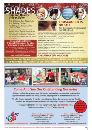 39Let The Uttoxeter & Cheadle Voice take your business to 15,000 local homes. To advertise, call 01538 751629 or 07733 466 970.
CHRISTMAS GIFTS
ON SALE
New derma aesthetic non surgical
face lift treatment
Shades have all you need this Christmas for beautiful hair and the most attractive face
and body you could wish for. Treats Sun Damaged Skin, Smokers Skin, Fine Lines and
Wrinkles, Acne, Wound Healing, Stretch Marks and Skin Rejuvenation.
Complete facial £55.00, course of 6 £300-00, course of 10 £500-00.
Please contact the salon for the Christmas offer.
Christmas Packages
Party hair and make up both for £50.00 ready for that Xmas party.
Full set of acrygelnail extensions £35.00
Don’t forget those eyelashes for Xmas, prices start from just £10.00
Brow wax and lash tint package £17.50. Or go glam with Mii HD brows and eyelash
extensions for £45.00
Geleration Nails £20.50. Geleration for fingers and toes £36.00 when booked together.
Shades have all you need for hair, face and body, several treatments may be done at the
same appointment, to cut down your time spent in the salon.
CHRISTMAS GIFT VOUCHERS
SHADESHair and Beauty
Unisex Salon
The Ultimate One-Stop Hair
and Beauty Centre
Hair Styling and Management for
Ladies and Men
We have a wide range of hair and beauty
treatment services which are available at very
competitive rates to allow our customers to
treat themselves and maintain a polished look.
Grey away for men, calm that grey look and cut,
all for £22.50.
We are fully
licenced for that
Christmas drink
while having a nice
treatment or just
to relax after
work
Now available at SHADES
Dr Emma Noble presents the latest
techniques in Facial Aesthetics
Have you considered having Botox but never got round to
doing anything about it?
Have you heard about Botox and Dermal Fillers but don’t realy
understand what they do and what they can be used for?
Are you interested in Botox and Dermal Fillers but don’t know
who to ask?
Contact Dr Emma Noble at Shades now!
Opening Times: Mon-Wed 9am-5pm, Thurs 9am-9pm, Fri 9am-7pm, Sat 8am-3pm, Sun Closed
25-29 High Street, Tean, Staffs ST10 4DY www.shadesoftean1.co.uk Tel: 01538 722297
 