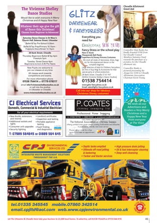 41Let The Uttoxeter & Cheadle Voice take your business to 15,000 local homes. To advertise, call 01538 751629 or 07733 466 970.
Glitz
Dancewear
& Fancydress
Call into our shop for fabulous
Christmas Disney costumes!
Everything you
need for
Christmas New Year
Fancy Dress or the school play
Now in Stock:
Masquerade Ball Masks
Superhero & Disney Princess Costumes
We stock all styles of dancewear, shoes, bags
etc for the experienced dancer or the
complete beginner.
Large selection of Adult & Childrens Fancydress
(to hire or buy) Wigs & Accessories for that
special party or school production.
28 Bank Street, Cheadle ST10 1NT
(Within Vivienne Shelley’s Dance Studios)
01538 754414
www.glitz-fancydress.co.uk
Email: sales@glitz-fancydress.co.uk
The Vivienne Shelley
Dance Studios
Would like to wish everyone A Merry
Christmas and A Happy NewYear
Whatever their age give the gift
of Dance this Christmas!
Classes from Beginner to Advanced
Saturday Dance Classes in St Mary’s
Church Hall, Balance Street, Uttoxeter
Ballet &Tap Pre-School 9.30am
Ballet &Tap Prep/Primary 10.15am -
Freestyle Disco/Street 12.15pm
28 Bank Street, Cheadle
Thursday Beginners Ballet &Tap 4pm
Freestyle 5pm
Tuesday: Street Dance 4pm
Beginners/Juniors 4.45 Pre-Teens
New Pupils are welcome to
join our classes at any time
All classes work towards
competitions and exams.
For more information phone
01538 754414 or 07779 078317
email info@vivienneshelleystudios.co.uk
or call into the studios
in Uttoxeter or Cheadle
www.vivienneshelleystudios.co.uk
Fully trained and registered with
The National Association of Chimney Sweeps
offering certified rotary power sweeps covering Staffordshire and Derbyshire
A professional, friendly and clean service
Please call or email for a free
quote or to make an appointment
For all your electrical requirements
• New Builds, extensions
and rewires
• Additional sockets and
lights
• Consumer unit upgrades
• Security lighting
• Landlord certificates
• Inspection and testing
• Portable appliance
testing
• Fault finding
and diagnostics
CJ Electrical Services
Domestic, Commercial & Industrial Electrician
T: 07989 564645 or 01889 564 645
Councillor Alan Banks has
kindly donated £500 from
his Cheadle Council
Members Initiative Fund
towards the purchase of a
portaloo for the Cheadle
allotment site.
Councillor Banks is
pictured presenting the
cheque for £500 to Cheadle
Allotments Association
Chairman Kevin Young.
Cheadle Allotment
Grant Aid
We wish all our
Advertisers and
Readers a Very Merry
Christmas and a
Happy New Year
From everyone
at The Voice
 
