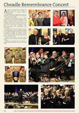 44 If you are responding to an advertisement in The Uttoxeter & Cheadle Voice, please let the advertiser know. Thank you for your support.
Cheadle Remembrance Concert
A
Concert of Remembrance marked the
100th Anniversary of the Battle of
Passchendaele at Cheadle Academy’s
community theatre.
Cheadle Discovery Group held the concert on
Remembrance Weekend with the event turning out
to be an emotional evening.
Spokesman Alan Wigley said the 100th
anniversary of the Battle of Passchendaele was an
historic occasion. “The first offensive was
launched on July 18th 1917 and went on until
November 6th. Near the end of July the rain set in
and the next 3 months were the wettest for more
than 30 years. The Conditions were
unmanageable, knee deep - and sometimes waist
deep in mud.....
“Men lost their lives not through enemy fire,
but by falling into the mud and getting trampled
on. 325,000 allied troops lost their lives, of which
an estimated 150,000 were British. Around
260,000 German soldiers also died. This concert
was to remember all men and women who have
lost their lives in all wars.”
Florence Brass Band and The Fulford
Community Choir performed at the well-attended
concert.
Thanks go to Donald Cope & Company of
Cheadle and Cheadle Discovery Centre for selling
tickets.
 