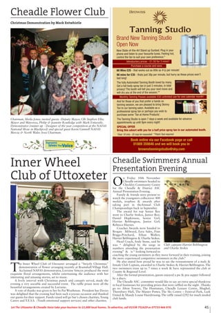 45Let The Uttoxeter & Cheadle Voice take your business to 15,000 local homes. To advertise, call 01538 751629 or 07733 466 970.
Cheadle Swimmers Annual
Presentation Evening
O
n Friday 10th November
Cheadle swimmers headed to
Checkley Community Centre
for the Cheadle & District ASC
Annual Presentation Evening.
Family & friends were present to
watch the youngsters collectover 400
medals, trophies & awards after
taking part in theAnnual Club
Championships back in September.
The award for top Senior Boy
went to Charlie Stokes, Junior Boy;
Daniel Hopkinson, Senior Girl;
Harriet Bebbington, Junior Girl;
Rebecca Haynes.
Coaches Awards were handed to
Brogan Milward, Ezra Sales, Finn
Briggs-Pritchard, Ethan Walker,
Harriet Bebbington & Charlie Stokes.
Head Coach, Andy Stone, said he
was “ delighted by the surge in
numbers attending the presenation
evening” & is “ looking forward to
coaching the young swimmers as they move forward in their training, joining
the more experienced competitive swimmers in the club.”
He also stated how proud he was to see the reinstatement of a male &
female Club Captain, awarded to Charlie Stokes & Harriet Bebbington. The
two swimmers train up to 7 times a week & have represented the club at
County & Regional Level.
After the formal presentation, guests enjoyed a pie & pea supper followed
by a disco.
The Cheadle ASC committee would like to say an extra special thankyou
to local businesses for providing prizes that were raffled on the night . Thanks
go to: Alton Towers, The Huntsman, Cheadle Lesiure Centre, Mughal,
Thornbury Hall, The Master Potter, The Ski Centre – Festival Park, Leek
United & Mandy Louise Hairdressing. The raffle raised £292 for much needed
club funds.
Club captains Harriet Bebbington
and Charlie Stokes
Book online via our Facebook page or call
01889 359846 and we will book you in
brownstanningstudio@sky.com
Brand New Tanning Studio
Open Now
New State-of-the-Art Stand up Sunbed. Plug in your
phone and listen to your favourite tunes. Feeling hot,
control the fan to suit your own preference.*
Introductory prices - £1.50 for 3 mins!!
Purchase a course and save…
60 Mins £25 - that works out as little as 41p per minute!
90 mins for £35 - thats just 38p per minute, but hurry as these prices won’t
last long!
The fully Automated Tanning Booth loved by many.
Get a full body spray tan in just 3 minutes, in total
privacy! The booth will tell you your next move and
will dry you at the end of the session.**
Monthly Tanning Passes available £50 unlimited use for one calendar month!
And for those of you that prefer a hands on
tanning session, we are pleased to bring Skinny
Tan to our tanning salon. Available as a
professional spray tan or perhaps you wish to
purchase some ‘Tan at Home Products’.
The Tanning Studio is open 7 days a week and available for advance
appointments up until 9pm every night!
SPECIAL OFFER
Bring this advert with you for a half price spray tan in our automated booth.
*Over 18 only - ID may be requested **Patch Test required
Cheadle Flower Club
Christmas Demonstration by Mark Entwhistle
Chairman, Sheila Jones; invited guests -Deputy Mayor, Cllr Stephen Ellis;
Mayor and Mayoress, Philip & Jeanette Routledge with Mark Entwistle,
Demonstrator (runner up - Designer of the year competition at the NAFAS
National Show in Blackpool) and special guest Kevin Gunnell NAFAS
Mercia & North Wales Area Chairman.
Everyone
lovesTheVoice
T
he Inner Wheel Club of Uttoxeter arranged a "Strictly Christmas"
demonstration of flower arranging recently at Bramshall Village Hall.
Acclaimed NAFAS demonstrator, Lorraine Simcox produced the most
exquisite floral arrangements, whilst entertaining the audience with her
interesting and amusing stories, set to music.
A lively interval with Christmas punch and canapés served, made the
evening a very sociable and successful event. The raffle prizes were all the
beautiful arrangements created by Lorraine.
A vote of thanks was given to her by Pat Wrathman. President Sue Davies
was delighted that the evening had been such a joyous occasion and thanked
our guests for their support. Funds raised will go Sue's chosen charities, Young
Carers and Y.E.S.S. (Youth emotional support services) and other charities.
Inner Wheel
Club of Uttoxeter
 