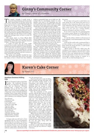 Panettone Christmas Pudding
Cake
E
very Christmas I make at least three
cakes. My traditional christmas
cake, an alternative sponge layer
cake, and my Panettone Christmas
Pudding Cake. I always buy a large
Panettone and use the left overs for a
lighter version of christmas pudding and
a Panettone version of bread and butter
pudding. I have a large family and spend
a great deal of Christmas cooking, so this
cake is fantastic as no cooking is required!
You will need -
1 Panettone Cake
6 tbsp Brandy
1 tsp vanilla extract
2 large free range eggs
75g caster sugar
500g mascarpone
250 ml double cream
125 ml Marsala
75g glaces cherries
125g dark chocolate chips
100g pistachios, chopped
2 tbsp pomegranate seeds
To begin with you will need a 23cm
springform cake tin. Cut your panettone,
about 625g, into 1 cm slices. Use about a
third of these to line the bottom of your
tin, tearing off pieces to fit and making
sure there are no gaps. Mix your brandy
with the vanilla essence and drizzle 2 tbsp
over the panettone layer.
Next you will need to make the filling.
Whisk together the eggs and sugar until
pale and frothy. Gently whisk in the
mascarpone and double cream, then
gradually whisk in the Marsala. Keep
whisking until the mixture is thick.
Remove 250 ml, cover and put in the
fridge - this is for the topping and is not
needed until the cake is served.
Into the remainder of the cream
mixture, add the glace cherries, 100g of
chocolate chips and 75g of the chopped
pistachios and fold in. Use half of the
cream to cover the panettone layer in your
cake tin. Use another third of the
panettone slices to cover the cream, once
again making sure there are no gaps.
Drizzle over another 2 tbsp of your
brandy and vanilla. Spoon over the
remainder of your cream and spread
evenly. Top with your final layer of
panettone and drizzle the remaining
brandy mixture. Cover tightly with cling
film and place in your fridge overnight.
When you are ready to serve, unmould
your cake and place on a serving plate or
cake stand. Spread over your reserved
cream mixture. Then finally, scatter the
remaining chocolate chips and pistachios
all over the cake, along with the
pomegranate seeds.
This cake is rich, but still quite light.
It will last a couple of days in the fridge,
but we rarely get any leftovers! Happy
Christmas.
Karen’s Cake Corner
by Karen Hill
46 If you are responding to an advertisement in The Uttoxeter & Cheadle Voice, please let the advertiser know. Thank you for your support.
Ginny’s Community Corner
by Ginny Gibson of Uttoxeter
T
his month I thought I would revisit a
previously featured group, just because they
hold a special place in my heart and at this
time of year, everyone is remembering people and
things that are close to them. Mum Art Makers
(M.A.M) is a unique group in Staffordshire,
because each week a group of Mums young and
old get together to be taught a new craft in the
knowledge that their child is being looked after in
the room next door by qualified child minders. For
2 hours the ladies have the chance to chat to adults,
laugh and exchange ideas on how to create the
latest project.
This group meets at Great Wood Hall,
Hollington Road, Upper Tean, Stoke On Trent,
Staffordshire, ST10 4JY every Thursday between
9.30am – 11.30am (term times only).
A couple of weeks ago, the tutor taught
everyone how to make a rag wreath, for Christmas,
and because everyone enjoyed it so much and there
was so much chat, not many people were finished
in the time slot, so it was extended for a second
week, to get the wreaths finished, which is how the
relaxed atmosphere operates and why it attracts so
many women to come along.
The group was originally founded by Lucy
Eames, who realised that there was no real outlet
for mums, to have a break from their children,
without a potentially huge cost of child care. She
realised that by encouraging women to come
together each week to do something new and
creative, then the mums would be able to develop
new skills and feel part of the world again, while
valuing their own individual unique qualities.
Lucy Eames has sadly passed away, but that
small group she started has now turned into a large
group and the ideology lives on today. The classes
cost £5 per week, with a nominal charge for the
crèche at £2 per child for the two hour session.
Women arrive for the first time looking nervous
and slightly out of place, I know I did, but after a
few weeks, they find a sense of belonging through
shared laughter and ideas about the various craft
workshops and suddenly the isolation, of either
being a stay at home mum or new to the area or
someone that works from home, goes away.
Recently the group has created willow dragon
flies, robot pictures using cloth and sewing, wire
jewellery making, pastel drawing, and paper
folding and last week they took on their first
Community Project, where everyone got together
and made changing mats for disabled children.
Some women were cutting the material, while
others were sewing, others were making binding
and sensory items to attach and the end results will
be donated to disabled children who are linked to
the group.
Do you have to be good at crafts before you
come along? No, is the answer, the tutors are so
detailed in their instructions that all you need is
some enthusiasm and you will leave each session
with a great creation. Plus everyone helps each
other, so if you can’t use a sewing machine,
someone will jump in and show you how.
If you want to join this very informal group
then please contact Mandi on 07506578056 or
search for their Facebook page, MAM-Mum Art
Makers.
Or visit the website, (which is in the process of
being updated), www.mumartmakers.com to find
out more.
I will end this article with a testimonial that is
on their website, it says everything you need to
know about the group and how it could benefit
both you and your child.
“Before going to M.A.M I didn’t have the
confidence to try out new crafts and skills, I have
gained so much confidence and now have a much
more of a ‘have a go’ attitude, plus new friendships
and the opportunity to leave my son in a crèche
environment without having to commit to a
nursery. We are both benefiting from it.”
 